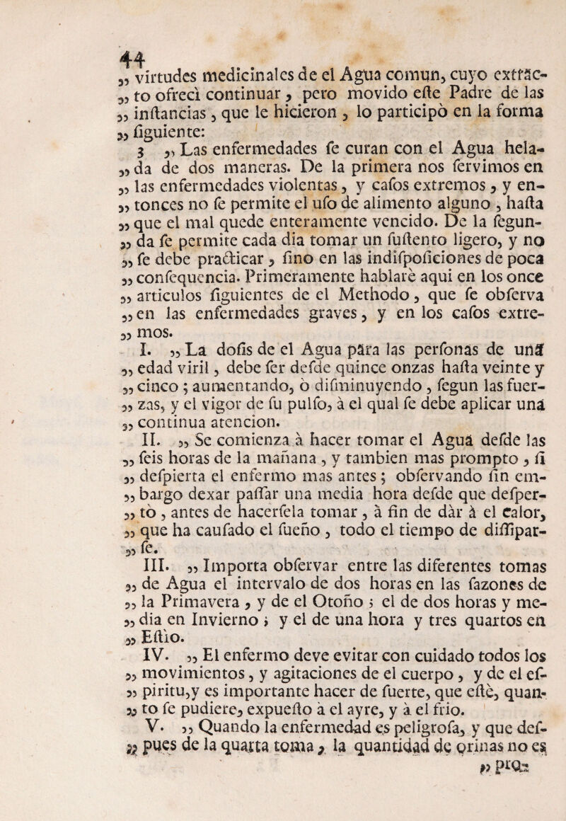 35 virtudes medicinales de el Agüa común* cuyo extrae- *3 to ofrecí continuar * pero movido efte Padre de las 33 inftancias 3 que le hicieron * lo participó en la forma *3 íiguiente: 3 33 Las enfermedades fe curan con el Agua hela- 33 da de dos maneras. De la primera nos fervimos en 33 las enfermedades violentas ? y cafos extremos 3 y en- 33 tonces no fe permite el ufo de alimento alguno 5 hada 33 que el mal quede enteramente vencido. De la fegun- 33 da fe permite cada día tomar un fuílento ligero, y no 33 fe debe praíticar 3 fino en las indifpofieiones de poca 33 confequencia. Primeramente hablaré aqui en los once 33 artículos íiguientes de el Methodo 5 que fe obferva 33 en las enfermedades graves , y en los cafos extre- 33 mos. í. 33 La dofis de el Agua para las perfonas de unSÍ 33 edad viril 5 debe fer defde quince onzas hafia veinte y 33 cinco ; aumentando, ó difminuyendo , fegun las fuer- 3, zas, y el vigor de fu pulía, á el qual fe debe aplicar una 3, continua atención. II. 33 Se comienza á hacer tomar el Agua defde las 33 feis horas de la mañana , y también mas prompto 3 íl 3, defpierta el enfermo mas antes ; obfervando fin em- ,3 bargo dexar pafiar una media hora defde que deíper- 3, to , antes de hacerfela tomar 3 á fin de dar á el Calor* 33 que ha caufado el fueño 5 todo el tiempo de diífipar- 33 le. III. 3, Importa obfervar entre las diferentes tornas 3, de Agua el intervalo de dos horas en las fazones de 2, la Primavera 3 y de el Otoño ? el de dos horas y me- 33 dia en Invierno > y el de una hora y tres quartos ea 33 EftiO. IV. 33 El enfermo de ve evitar con cuidado todos los 3, movimientos , y agitaciones de el cuerpo , y de el ef- 35 piritu,y es importante hacer de fuerte, que eíté, quan- 33 to fe pudiere3 expuefio á el ayre, y a el frió. V. 33 Quando la enfermedad es peligrofa3 y que def- % pues de la quatta toma * la quantidad de orinas no es v pt'Sb