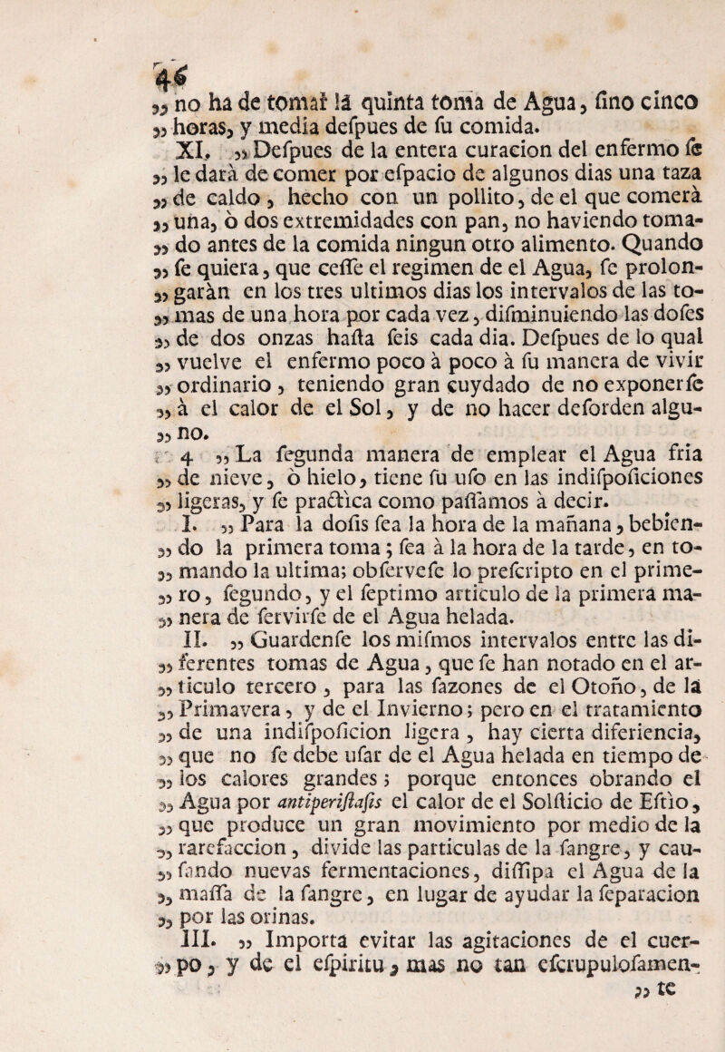 55 no ha de tomaí !á quinta toma de Agua, fino cinco 5, horas, y media defpues de fu comida. XI. ,3 Defpues de la entera curación del enfermo fe 5, le dará de comer por efpacio de algunos dias una taza ,3 de caldo , hecho con un pollito, de el que comerá j, una, 6 dos extremidades con pan, no haviendo toma- 53 do antes de la comida ningún otro alimento. Quando 5, fe quiera, que cefle el regimen de el Agua, fe prolon- 3, garán en los tres últimos dias los intervalos de las to- 3, mas de una hora por cada vez, difminuiendo las dofes 3, de dos onzas halla feis cada dia. Defpues de lo quai 3, vuelve el enfermo poco á poco á fu manera de vivir 5, ordinario , teniendo gran cuydado de no exponerfe 3, á el calor de el Sol, y de no hacer deforden algu- 33 no* 4 3, La fegunda manera de emplear el Agua fría 3, de nieve, o hielo, tiene fu ufo en las indifpoficiones 33 ligeras, y fe praftica como paliamos á decir. I. 3) Para la doíls fea la hora de la mañana , bebien- 33 do la primera toma; fea á la hora de la tarde 5 en to- 3, mando la ultima; obfervefe lo preferipto en el prime- 33 ro 5 fegundo, y el feptimo articulo de la primera ma- 33 ñera de fervirfe de el Agua helada. II. 33 Guardenfe losmifmos intervalos entre lasdi- ,3 ferentes tomas de Agua, que fe han notado en el ar- ,31iculo tercero , para las fazones de el Otoño, de la 3, Primavera, y de el Invierno; pero en el tratamiento 33 de una indifpoficion ligera , hay cierta diferiencia, 3, que no fe debe ufar de el Agua helada en tiempo de 33 los calores grandes; porque entonces obrando el 3, Agua por antiperiflafis el calor de el Solílicio de Eftio, „ que produce un gran movimiento por medio de la 5, rarefacción , divide las partículas de la fangre, y cau- fiando nuevas fermentaciones, diílipa el Agua de la 3, maífa de la fangre, en lugar de ayudar la feparacion 3, por las orinas. III. 33 Importa evitar las agitaciones de el cuer- po 3 y de el efpiritu 5 mas no tan efcrupulofamen- »te