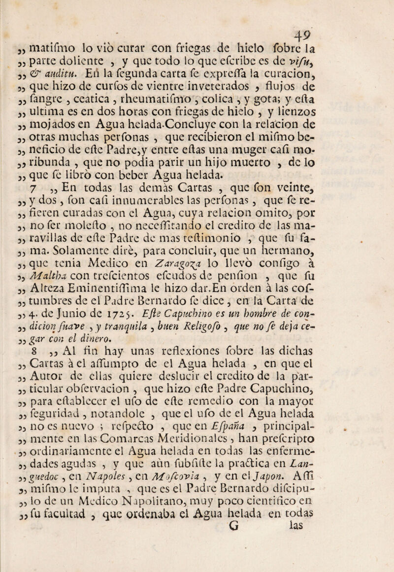 parte doliente 3 y que todo lo que efcribc es de vifuy 33 & audita. En la fegunda carta fe expreíla !a cu ración 5 33 que hizo de curios de vientre inveterados 3 flujos de 33 fangre 3 ceática 5 rheumatifmo 5 cólica , y gota; y efla 33 ultima es en dos horas con friegas de hielo , y lienzos 33 mojados en Agua hciada-Concluye con la relación de 33 otras muchas perfonas , que recibieron el mifmo be- 33 neficio de eñe Padre,y entre eílas una muger caíi nio- 33 ribunda 3 que no podía parir un hijo muerto y de lo 33 que fé libró con beber Agua helada. 7 33 En todas las demás Cartas , que fon veinte, 33 y dos 3 fon caí! innumerables las perfonas 5 que fe re» 33 Aeren curadas con el Agua, cuya relación omito, por 3, no fer moleflo , no neceflitando el crédito de las rna- 33 ravilias de efle Padre de mas teftimonío , que fu fa- 33 ma. Solamente diré, para concluir, que un hermano, 33 que tenia Medico en Zaragoza lo llevó coníigo á 3, Maltha con trefcientos efcudos de penfion , que fu 33 Alteza Eminentiflima le hizo dar.En orden á las cof- 33 tumbres de el Padre Bernardo fe dice , en la Carta de 3, 4, de Junio de 1725. Efle Capuchino es un hombre de con- 33 dicion fuave , y tranquila , buen Rehgofo , que no fe deja ce- 33 gar con el dinero. 8 33 Ai fln hay unas reflexiones fobre las dichas 33 Cartas á el aflumpto de el Agua helada , en que el 33 Autor de ellas quiere deslucir el crédito de la par» 33 ticular obíervacion , que hizo efle Padre Capuchino, 3, para eftablecer el ufo de efle remedio con la mayor 33 feguridad , notándole , que el ufo de el Agua helada 3, no es nuevo ; rcfpedo , que en Efpana 3 principal» 33 mente en las Comarcas Meridionales , han prefcript© 33 ordinariamente el Agua helada en todas las enferme- 33 dades agudas , y que aun fubflfle la pradica en Lan- 33 guedoc , en Ñapóles 5 en Mofe ovia , y en ei Japón. Afll „ mifmo le imputa , que es el Padre Bernardo difeipu» 3, lo de un Medico Napolitano, muy poco cientiflco en 33 fu facultad 5 que ordenaba el Agua helada en todas G las