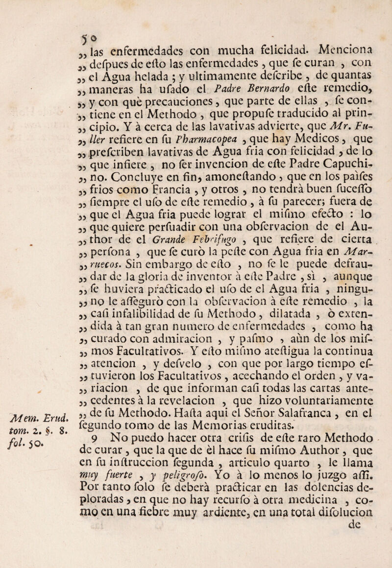 Mera, tom. 2. fol' 5 © „ las enfermedades con mucha felicidad. Menciona w defpues de eílo las enfermedades , que fe curan , con 35 el Agua helada ; y últimamente defcribe , de quantas 35 maneras ha ufado el Padre Bernardo eñe remedio» 35 y con qué precauciones, que parte de ellas , fe con- 35 tiene en el Methodo , que propuSe traducido al p'rin- 55 cipio. Y á cerca de las lavativas advierte, que Mr. Fu- »5 ller refiere en fu Pharmacopea , que hay Médicos, que 3, prescriben lavativas de Agua fria con felicidad » de lo ,5 que infiere , no fer invención de eñe Padre Capucha 3, no. Concluye en fin» amonedando 5 que en los paifes 55 fríos-como Francia , y otros 5 no tendrá buen fucefib 35 fiempre el ufo de eñe remedio , á fu parecer; fuera de 35 que el Agua fria puede lograr el mi fino efecto : lo 35 que quiere perfuadir con una obfervacion de el Au« 3, thor de el Grande Febrífugo 3 que refiere de cierta 35 perfona , que fe curó la peñe con Agua fria en Mar- 3, mecos. Sin embargo de eño , no fe le puede dcfrau- 35 dar de la gloria de inventor á eñe Padre , si 5 aunque 35 fe huviera practicado el ufo de el Agua fria , ningu- 5» no le añeguró con la obfervacion á eñe remedio , la 3, cali infalibilidad de fu Methodo , dilatada , ó exten- 33 dida á tan gran numero de enfermedades , como ha », curado con admiración , y palmo 3 aun de los mif- 33 mos Facultativos-Y eño mifmo ateñigua la continua 33 atención , y defvelo , con que por largo tiempo cf- 33 tuvieron los Facultativos , acechando el orden , y va- 33 riacion , de que informan cali todas las cartas ante- 33 cedentes á la revelación , que hizo voluntariamente Erad. 35 **u ^eth°do. Hada aquí el Señor Salafranca , en el r g' Segundo tomo de las Memorias eruditas. 9 No puedo hacer otra crifis de eñe raro Methodo de curar , que la que de él hace fu mifmo Author, que en fu inftruccion Segunda , articulo quarto , le llama muy fuerte , y peligrofo. Yo á lo menos lo juzgo affi. Por tanto Solo Se deberá practicar en las dolencias de¬ ploradas 3 en que no hay recurfo á otra medicina 3 co¬ mo en una fiebre muy ardiente, en una total difolucion de