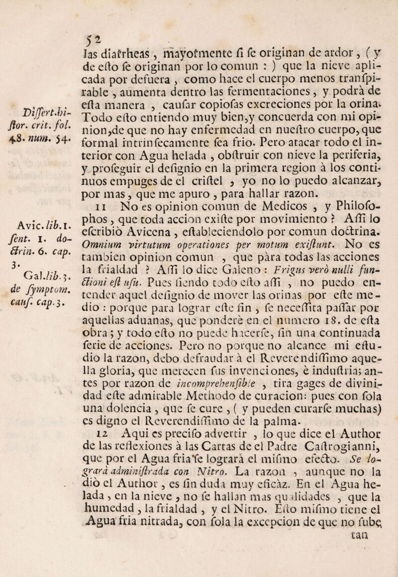 Dijjert .bi¬ flor. crit. foU 48. num. 54. Avíe, lib.i. fent. I. do- ffirin. ó. cap. 3- Ga!. /i¿>> 3. de fymptom. canf. cap. 3. 52 » . .. las diafrheas , mayormente fi fe originan de ardor, ( y de edo fe originan por lo común : ) que la nieve apli¬ cada por defuera , como hace el cuerpo menos tranfpi- rable , aumenta dentro las fermentaciones , y podra de eda manera , caufar copiofas excreciones por la orina. Todo edo entiendo muy bien,y concuerda con mi opi- nion,de que no hay enfermedad en nueílro cuerpo, que formal intrínfecamcnte fea frió. Pero atacar todo el in¬ terior con Agua helada , obdruir con nieve la periferia, y profeguir el defignio en la primera región á los conti¬ nuos empuges de el cridel * yo no lo puedo alcanzar, por mas, que me apuro , para hallar razón. 11 No es opinión común de Médicos , y Philofo- phos 3 que toda acción exide por movimiento ? Afii lo eferibió Avicena , eñableciendolo por común doctrina. Omnium virtutum operationes per motum exiftimt. No es también opinión común , que para todas las acciones la frialdad ? Aflí lo dice Galeno: Frigus vero nulli fun- Biani efl ufa. Pues íiendo todo edo afli , no puedo en¬ tender aquel defignio de mover las orinas por ede me¬ dio : porque para lograr ede fín , fe neceíTita paffar por aquellas aduanas, que pondere en el numero 18. de eda obra ; y todo edo no puede hacerfe, fin una continuada ferie de acciones. Pero no porque no alcance mi edu- dio la razón, debo defraudar á el ReverendiíTimo aque¬ lla gloria, que merecen fus invenciones, é indudria; an¬ tes por razón de incomprehenfibie , tira gages de divini¬ dad ede admirable Methodo de curación: pues con fola una dolencia , que fe cure , ( y pueden curarfe muchas) es digno el RcverendiíTuno de la palma. 12 Aquí es precifo advertir , lo que dice el Author de las reflexiones a las Cartas de el Padre Cadrogianni, que por el Agua fria'fe lograra el mi fin o efecto. Se lo- grard adminiflrada con Nitro. La razón , aunque no la dio el Author, es fin duda muy eficaz. En el Agua he¬ lada , en la nieve , no fe hallan mas qu a lid a des , que la humedad , la frialdad , y el Nitro. Edo mifmo tiene el Agua fria nitrada, con fola la excepción de que no fube. tan