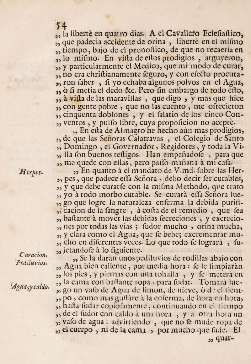 Herpes» Curación. Pediluvios» 'água^y caldo- 35 la liberté en quatro dias. A el Cavallefo Eclefíaftico, 35 que padecía accidente de orina 5 liberté en el mifmo 35 tiempo 3 bajo de el pronodico5 de que no recaería en 35 lo mifmo. En vida de edos prodigios ? argüyeron, 3, y particularmente el Medico, que mi modo de curar, 33 no era chridianamente feguro, y con efeóto procura- py ron faber , íl yo echaba algunos polvos en el Agua, 3,6 fi metía el dedo &c. Pero íin embargo de todo edo, 3, á vida de las maravillas , que digo , y mas que hice 3, con gente pobre , que no las cuento , me ofrecieron 3, cinquenta doblones , y el falario de los cinco Con- 33 ventos, y pulfo libre, cuya propoficion no acepté. ,3 En eda de Almagro he hecho aun mas prodigios* 5, de que las Señoras Calatravas , el Colegio de Santo „ Domingo , el Govcrnador, Regidores, y toda la Vi- 3, lia fon buenos tedigos. Han empcñadofe , para que me quede con ellas, pero paño mañana á mi cafa. ,3 En quanto á el mandato de V.md. fobre las Her- 3, pes, que padece eda Señora * debo decir fer curables, 3, y que debe curar fe con la mifma Methodo, que trato 33 yo á todo morbo curable. Se curará eda Señora lue- 33 go que logre la naturaleza enferma la debida purifi- 3, cacion de la fangre , á coda de el remedio , que fea 35 hadante á mover las debidas fecreciones , y cxcrecio- 3, nes por todas las vias ; fudor mucho * orina mucha, 3, y clara como el Agua* que fe bebe; excrementar mu- 33 dio en diferentes veces. Lo que todo fe logrará 5 fu- 3, jetándole á lo dguiente. 5, Se la darán unos pediluvios de rodillas abajo con 35 Agua bien caliente , por media hora : fe le limpiarán 3, los pies , y piernas con una toballa , y fe meterá en ,5 la cama con hadante ropa , para fudar. Tomará lue- go un vafo de Agua de limón, de nieve, ó d * el tienv 35 po , como mas gudáre á la enfermas de hora en hora* 35 hada fudar copiofarnente, continuando en el tiempo 35 de el fudor con caldo á una hora , y á otra llora un 33 vafo de agua : advirtiendo 5 que no íe mude ropa de 3, el cuerpo 5 ni de la cama * por mucho que fude. El 3, quar-