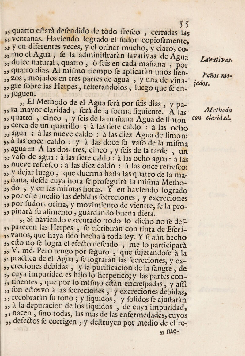 quarto eftará defendido de todo frefco , cerradas las 35 ventanas. Haviendo logrado el íudor copiofamente* » y en diferentes veces, y el orinar mucho, y claro* co- mo el Agirá , fe la adminiftrarán lavativas de Agua 3, dulce natural, quatro , ó feis en cada mañana , por 3* quatro dias. Al mifino tiempo fe aplicarán unos lien- 33 zos , mojados en tres partes de agua , y una de vina- 3, gre fobre las Herpes, reiterándolos, luego que fe en- 3, juguen. „ El Methodo de el Agua ferá por feis dias , y pa- 3, ra mayor claridad , ferá de la forma íiguiente. A las 3, quatro , cinco , y feis de la mañana Agua de limón 3, cerca de un quartillo ; á las fiete caldo : á las ocho 3, agua ; á las nueve caldo : á las diez Agua de limón: 3, a las once caldo : y á las doce fu vafo de la mifma 3, agua =3 A las dos, tres, cinco , y feis de la tarde , un 33 vafo de agua : á las fíete caldo : á las ocho agua: á las 3, nueve refrefco : á las diez caldo : á las once refrefco: 3, y dejar luego , que duerma halla las quatro de la ma- a, ñaña, defde cuya hora fe profeguírá la mifma Metho- do , y en las mifmas horas. Y en haviendo logrado 33 por elle medio las debidas fecreciones , y excreciones ,3 por fudor, orina, y movimiento de vientre, fe la pro- 33 pinará fu alimento, guardando buena dieta. „ Si haviendo cxecutado todo lo dicho no fe defi 3, parecen las Herpes , fe efcribirán con tinta de Efcri- 3, vanos, que haya íido hecha á toda ley. Y íl aun hecho 3, ello no fe logra el efedto defeado , me lo participará >, V. md. Pero tengo por fcguro , que fujetandofe á la 33 practica de el Agua * fe lograrán las fecreciones, y ex- 3, creciones debidas , y la purificación de la fangre, de 3, cuya impuridad es hijo lo herpetico;y las partes con- 3, tinentes , que por lo mifmo eílán encrefpadas , y afil I 3, fon eílotvo á las fecreciones y excreciones debidas* 3, recobrarán fu tono ; y líquidos, y folidps íe ajuílarán 3, á la depuración de los líquidos , de cuya impuridad* 3, nacen , fino todas, las mas de las enfermedades* cuyos s* defectos fe corrigen * y deítruyen por medio de el re- *3 me- Lavativas® Panos mo- jados* Aí ethodú con claridad*