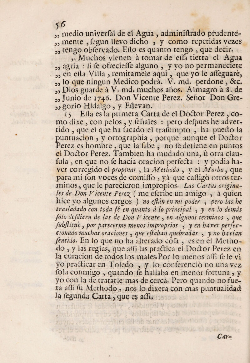 5^ 33 medio univcrfal de el Agua 3 adminídrádo prudente- 33 mente , fegun llevo dicho y y como repetidas vezes 33 tengo obfervado. Eíto es quanto tengo 3 que decir. 3, Muchos vienen á tomar de eíTa tierra el Agua 33 agria : íi fe ofreciefíe alguno 5 y yo no permaneciere 33 en eíla Villa 3 remítamele aqui 5 que yo le adeguaré, 33 lo que ningún Medico podrá. V. md. perdone 3 &c. 33 Dios guarde á V- md. muchos años. Almagro á 8. de 33 Junio de 1746. Don Vicente Perez. Señor DonGre- 33gorio Hidalgo, y Eftevan. 15 Eda es la primera Carta de el Dodor Perez , co« mo dixe , con pelos, y feñales : pero dcfpues he adver¬ tido 3 que el que ha Tacado el trafumpto , ha puedo la puntuación y y ortographia , porque aunque el Dodor Perez es hombre 5 que la fabe , no fe detiene en puntos el Doftor Perez. También ha mudado una, ü otra elau- fula 3 en que no fe hacia oración perfecta : y podia ha- ver corregido el propinar , la Metbodo , y el Morbo, que para mi fon voces de comido ? ya que cadigó otros tér¬ minos, que le parecieron impropios. Las Cartas origina¬ les de Don Chente Pere^ ( me eferibe un amigo , á quien hice yo algunos cargos ) no efldn en mi poder , pero las be trasladado con toda fé en quanto d lo principal , y en lo demás Jólo defdicen de las de Don Fícente, en algunos términos , que fubflitul ^ por parecerme menos improprios , y en baver perfec¬ cionado muchas oraciones , que eftaban quebradas , y no bacian fentido. En lo que no ha alterado cofa 5 es en el Metho- do , y las reglas, que a di las pradica el Dodor Perez en la curación de todos los males.Por lo menos adi fe le vi yopradicaren Toledo , y lo conferenció no una vez fofa conmigo , quando fe hallaba en menor fortuna 3 y yo con la de tratarle mas de cerca. Pero quando no fue¬ ra adi fu Mcthodo 3 nos lo dixera con mas puntualidad la fegunda Carta 3 que es adi» Car*