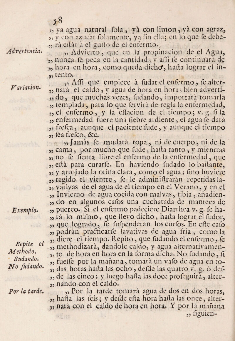 Variación. Exemplo. Repite el Methodo. Sudando. jYo fudando. 38 53 ya agua natural Tola , ya con limón , ya con agraz, >, y con azúcar folamcntc, ya fm ella; en lo que fe debe- 55 rá eílar a el gurto de el enfermo. Advierto , que en la propinación de el Agua, 33 nunca fe peca en la cantidad; y afil fe continuará de >3 hora en hora, como queda diehcT, liada lograr el in- ,, tentó. ,3 AíTí que empiece á fudar el enfermo 3 fe alter- 33 nará el caldo, y agua de hora en hora; bien adverti- 33 do, que muchas vezes, fudando, importará tomarla ,3 templada, para lo que leí vira de regla la enfermedad, 3, el enfermo, y la edacion de el tiempo; v. g, fila ,3 enfermedad fuere una fiebre ardiente, el agua fe dará ,3 frefea, aunque el paciente fude, y aunque el tiempo 33 fea frefeo, &c. 33 Jamás fe mudará ropa, ni de cuerpo, ni de la ,3 cama, por mucho que fude, hada tanto, y mientras 33 no fe lienta líbre el enfermo de la enfermedad , que 33 edá para curarfe. En haviendo fudado lo hadante, 33 y arrojado la orina clara, como el agua; fino huviere s, regido el vientre, fe le adminidrarán repetidas la- 33 vativas de el agua de el tiempo en el Verano, y en el „ Invierno de agua cocida con malvas, tibia , añadien- 33 do en algunos cafos una cucharada de manteca de 33 puerco. Si el enfermo padeciere Diarrhea v. g. fe ha- 33 rá lo mifmo, que llevo dicho, hada lograr el fudor, 3, que logrado, fe fufpenderán los curios. En ede cafo 33 podrán pra&icarfe lavativas de agua fría , como la ,3 diere el tiempo. Repito, que fudando el enfermo , fe 3, methodizará, dándole caldo, y agua alternativamen- 33 te de hora en hora en la forma dicha. No fudando, fi 3, fuefie por la mañana, tomará un vafo de agua en to- 33 das horas hada las ocho, defde las quatro v. g. ó defi 3, de las cinco; y luego hada las doce profeguirá, alter- 33 nando con el caldo. „ Por la tarde tomará agua de dos en dos horas, 33 hada las feis; y defde eda hora hada las once, alter- 3, nará con el caldo de hora en hora. Y por la mañana 33 figuien- For la tarde.