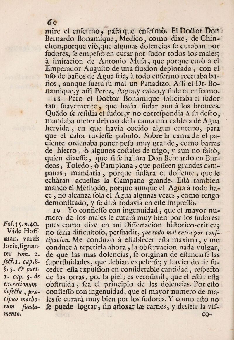 mire el enfermo* páfaqué énfefmó. ElDo&orDofí Bernardo Bonamique , Medico , como dixe, deChin- chon,porque vió,que algunas dolencias fe curaban por fudores, fe empeño en curar por fudor todos los males; á imitación de Antonio Muía , que porque curó á el Emperador Auguflo de una fluxión deplorada , con el ufo de baños de Agua fria, á todo enfermo recetaba ba¬ ños , aunque fuera fu mal un Panadizo. Afli el Dr. Bo- namique,y afli Perez, Agua5y caldo,y fudeel enfermo. i 8 Pero el Doftor Bonamique folicitaba el fudor tan fuavemente , que haría fudar aun á los bronces. Quado fe reílfiia el fudor,y no correfpondia á fu defeo, mandaba meter debaxo déla cama una caldera de Agua hervida , en que havia cocido algún centeno, para que el calor tuviefíe pábulo. Sobre la cama de el pa¬ ciente ordenaba poner pefo muy grande , como barras de hierro, ó algunos codales de trigo, y aun no faltó, quien dixefle , que fl fe hallara Don Bernardo en Bur¬ deos , Toledo , ó Pamplona , que pofleen grandes cam¬ panas y mandaría , porque fudára el doliente, que le echaran acuellas la Campana grande. Eftá también manco el Methodo, porque aunque el Agua á todo ha¬ ce , no alcanza fola el Agua algunas vezes , como tengo demonArado, y fe dirá todavía en eAe impreñó. 19 Yo confieflb con ingenuidad, que el mayor nu¬ mero de los males fe curará muy bien por los fudores; F0/.35.W.4O. pues como dixe en mi Diflertacion hiAorico-critica; Vide Hoíf- no feria dificultofo, perfuadir, que todo mal entra por conf¬ inan. variis tipacion. Me conduxo á efiablecer eAa maxima,y me ]ocis,íignan- conduce á repetirla ahora y la obfervacion nada vulgar, ter tom. 2. de que las mas dolencias, fe originan de eAancarfe las fcft.i. cap.%. fuperfluidades, que debian expelerfe; y haviendo de fu- §•$. & part. ceder eAa expulfion en conflderable cantidad, refpe&o 1. cap. 5. de de las otras, por la piel; es veroíimil, que el eAár eAa excretionum obAruida , fea el principio de las dolencias. Por eAo defeffu , pra- confieflb con ingenuidad, que el mayor numero de ma- cipuo morbo- les fe curará muy bien por los fudores. Y como eAo no rum funda- le puede lograr y fin afloxar las carnes, y desleír la vif- mento. co-