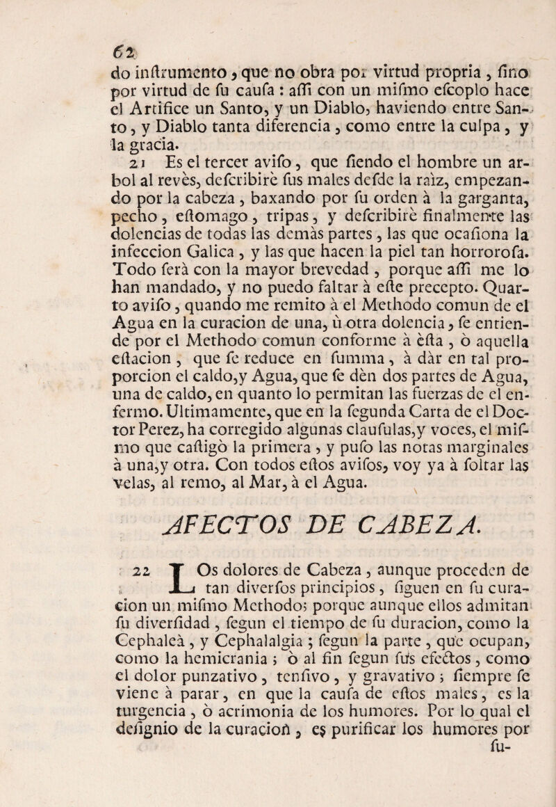 do inftruniento * que no obra po¿ virtud propria , fino por virtud de fu caufa : afil con un mifmo efcoplo hace el Artífice un Santo, y un Diablo? haviendo entre San¬ to , y Diablo tanta diferencia , como entre la culpa , y la gracia. 21 Es el tercer avifo, que fiendo el hombre un ár¬ bol al revés, defcribiré fus males defde la raíz, empezan¬ do por la cabeza , baxando por fu orden á la garganta, pecho, efiomago , tripas, y defcribiré finalmente las dolencias de todas las demás partes , las que ocafiona la infección Galica , y las que hacen la piel tan horrorofa. Todo ferá con la mayor brevedad , porque afii me lo han mandado, y no puedo faltar á eíte precepto. Quar- to avifo, quando me remito á el Methodo común de el Agua en la curación de una, ú otra dolencia, fe entien¬ de por el Methodo común conforme á éfia , ó aquella citación , que fe reduce en fumma, á dar en tal pro¬ porción el caldo,y Agua, que fe dén dos partes de Agua, una de caldo, en quanto lo permitan las fuerzas de el en¬ fermo. Ultimamente, que en la fegunda Carta de el Doc¬ tor Perez, ha corregido algunas claufulas,y voces, el mif¬ mo que cafiigó la primera ? y pufo las notas marginales á una,y otra. Con todos eftos avifos, voy ya á foltar las velas, al remo, al Mar, á el Agua. AFECTOS DE CABEZA. 22 T Os dolores de Cabeza , aunque proceden de ¿ JLi tan diverfos principios, figuen en fu cura¬ ción un mifmo Methodo? porque aunque ellos admitan fu diverfidad , fegun el tiempo de fu duración, como la Gephaleá, y Cephalalgia ; fegun la parte , que ocupan, como la hemicrania ; ó al fin fegun fufs efc&os, como el dolor punzativo , tcnfivo , y gravativo ; fiempre fe viene á parar, en que la caufa de eftos males, es la turgencia , ó acrimonia de los humores. Por lo qual el defignio de la curacioñ , e$ purificar los humores por