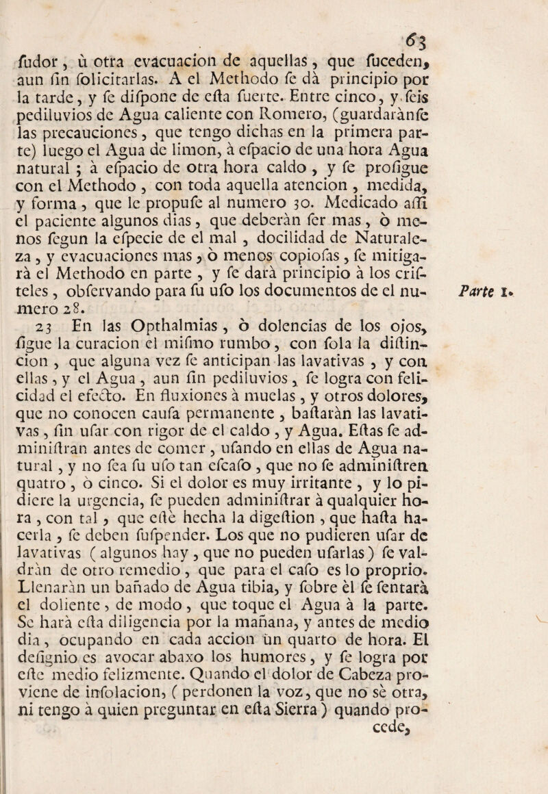6% fudor 5 u otra evacuación de aquellas, que fuceden, aun íin folicitarlas. A el Methodo fe da principio por la tarde, y fe difpone de eíla fuerte. Entre cinco, yfeis pediluvios de Agua caliente con Romero, (guardaráníe las precauciones , que tengo dichas en la primera par¬ te) luego el Agua de limón, á cfpacio de una hora Agua natural ; á efpacio de otra hora caldo , y fe proíigue con el Methodo , con toda aquella atención , medida, y forma, que le propufe al numero 30. Medicado afli el paciente algunos dias, que deberán fer mas , ó me¬ nos fegun la efpecie de el mal , docilidad de Naturale¬ za , y evacuaciones mas , ó menos copiofas , fe mitiga¬ rá el Methodo en parte , y fe dará principio á los crif- teles , obfervando para fu ufo los documentos de el nu¬ mero 28. 23 En las Opthalmias, ó dolencias de los ojos, íjgue la curación el mifmo rumbo, con fola la diílin- cion , que alguna vez fe anticipan las lavativas , y coa ellas, y el Agua , aun fin pediluvios , fe logra con feli¬ cidad el efe&o. En fluxiones á muelas, y otros dolores, que no conocen caufa permanente , bailarán las lavati¬ vas , fin ufar con rigor de el caldo , y Agua. Ellas fe ad¬ mi ni ílran antes de comer , ufando en ellas de Agua na¬ tural , y 110 fea fu ufo tan efcafo , que no fe adminiílrea quatro , 6 cinco. Si el dolor es muy irritante , y lo pi¬ diere la urgencia, fe pueden adminiítrar á qualquier ho¬ ra , con tal, que elle hecha la digeílion , que halla ha¬ cerla , fe deben fufpender. Los que no pudieren ufar de lavativas ( algunos hay , que no pueden ufarlas) fe val¬ drán de otro remedio , que para el cafo es lo proprio. Llenarán un bañado de Agua tibia, y fobre el fe fentará el doliente , de modo, que toque el Agua á la parte. Se hará eíla diligencia por la mañana, y antes de medio dia, ocupando en cada acción un quarto de hora. El deíignio es avocar abaxo los humores, y fe logra por eíle medio felizmente. Quando el dolor de Cabeza pro¬ viene de infolacion, ( perdonen la voz, que no sé otra, ni tengo á quien preguntar en eíla Sierra) quando pro¬ cede, Parte 1*