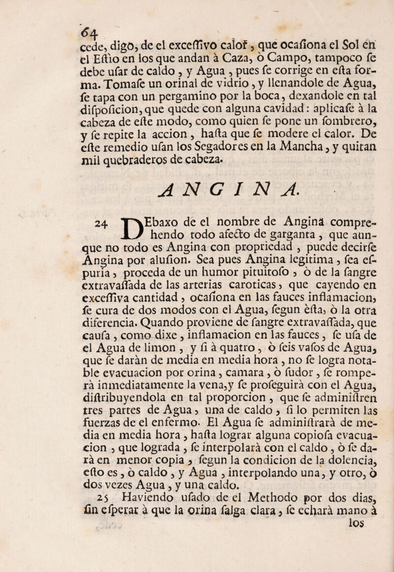 cede, digo, de el exceflivo caíof, que ocaílona el Sol en el Eft'io en los que andan á Caza, 6 Campo, tampoco fe debe ufar de caldo , y Agua , pues fe corrige en eíla for¬ ma. Tomafe un orinal de vidrio, y llenándole de Agua, fe tapa con un pergamino por la boca, dexandole en tal difpoficion,que quede con alguna cavidad: aplicafe á la cabeza de elle modo, como quien fe pone un fombrero, y fe repite la acción , hafta que fe modere el calor. De eñe remedio ufan los Segadores en la Mancha, y quitan mil quebraderos de cabeza. angina. 24 yxEbaxo de el nombre de Angina compre- JL/ hendo todo afe&o de garganta , que aun» que no todo es Angina con propriedad , puede decirle Angina por aluíion. Sea pues Angina legitima , fea ef- puria 3 proceda de un humor pituitofo , ó de la fangre extravasada de las arterias caroticas > que cayendo en exceíTiva cantidad , ocaílona en las fauces inflamación^ fe cura de dos modos con el Agua, fegun efla> ó la otra diferencia. Quando proviene de fangre extravaflada, que caufa , como dixe, inflamación en las fauces, fe ufa de el Agua de limón , y íi á quatro , 6 feis vafos de Agua, que fe darán de media en media hora , no fe logra nota¬ ble evacuación por orina, camara , ó fudor, fe rompe¬ rá inmediatamente la vena,y fe profeguirá con el Agua, diflribuyendola en tal proporción , que fe adminiflren tres partes de Agua 3 una de caldo , íi lo permiten las fuerzas de el enfermo. El Agua fe adminiflrará de me¬ dia en media hora , hafla lograr alguna copiofa evacua¬ ción , que lograda , fe interpolará con el caldo, ó fe da¬ rá en menor copia , fegun la condición de la dolencia, eflo es , ó caldo , y Agua , interpolando una, y otro, 6 dos vezes Agua, y una caldo. 25 Haviendo ufado de el Methodo por dos dias, fin efperar á que la orina falga clara, fe echará mano á los