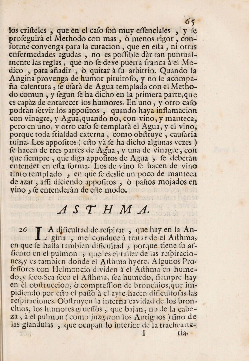 ¿5 los criíleles , que en el cafo fon muy eflencíales , y fe profeguirá el Methodo con mas , ó menos rigor , con¬ forme convenga para la curación , que en eíta , ni otras enfermedades agudas , no es poíEble dar tan puntual¬ mente las reglas, que no fe dexe puerta franca á el Me¬ dico 5 para añadir , ó quitar á fu arbitrio. Quando la Angina provenga de humor pituitofo, y no le acompa¬ ña calentura 5 fe ufará de Agua templada con el Metho¬ do común 5 y fegun fe ha dicho en la primera parte,que es capaz de enrarecer los humores. En uno , y otro cafo podrán fervir los appofitos , quando haya inflamación con vinagre, y Agua,quando no, con vino, y manteca, pero en uno, y otro cafo fe templará el Agua, y el vino, porque toda frialdad externa , como obfiruye , caufaria ruina. Los appofitos ( cfio yá fe ha dicho algunas vezes ) fe hacen de tres partes de Agua , y una de vinagre , con que íiempre , que diga appofitos de Agua •> fe deberán entender en efia forma. Los de vino fe hacen de vino tinto templado , en que fe deslie un poco de manteca de azar , affi diciendo appofitos , ó paños mojados en vino y fe entenderán de eñe modo. A S T H M A. 26 T A dificultad de refpirar , que hay en la An- JLt gina , me conduce á tratar de el Añhma5 en que fe halla también dificultad , porque tiene fu af- fiento en el pulmón , que es el taller de las refpiracio- nes,y es también donde el Afihma hyerc. Algunos Pro- fefibres con Helmoncio dividen á el Afihma en hume- do,y feco.Sea feco el Afihma, fea húmedo, fiempre hay en el obfiruccion, ó comprefilon de bronchlos,que im¬ pidiendo por efio el pafio á el ayre hacen diñcultofis las refpiraciones. Obfiruyen la interna cavidad de los bron- chios, los humores gruefibs , que bajan, no de la cabe¬ za , á el pulmón (como juzgaron los Antiguos) fino de las glándulas , que ocupan lo interior de la trachcarte-