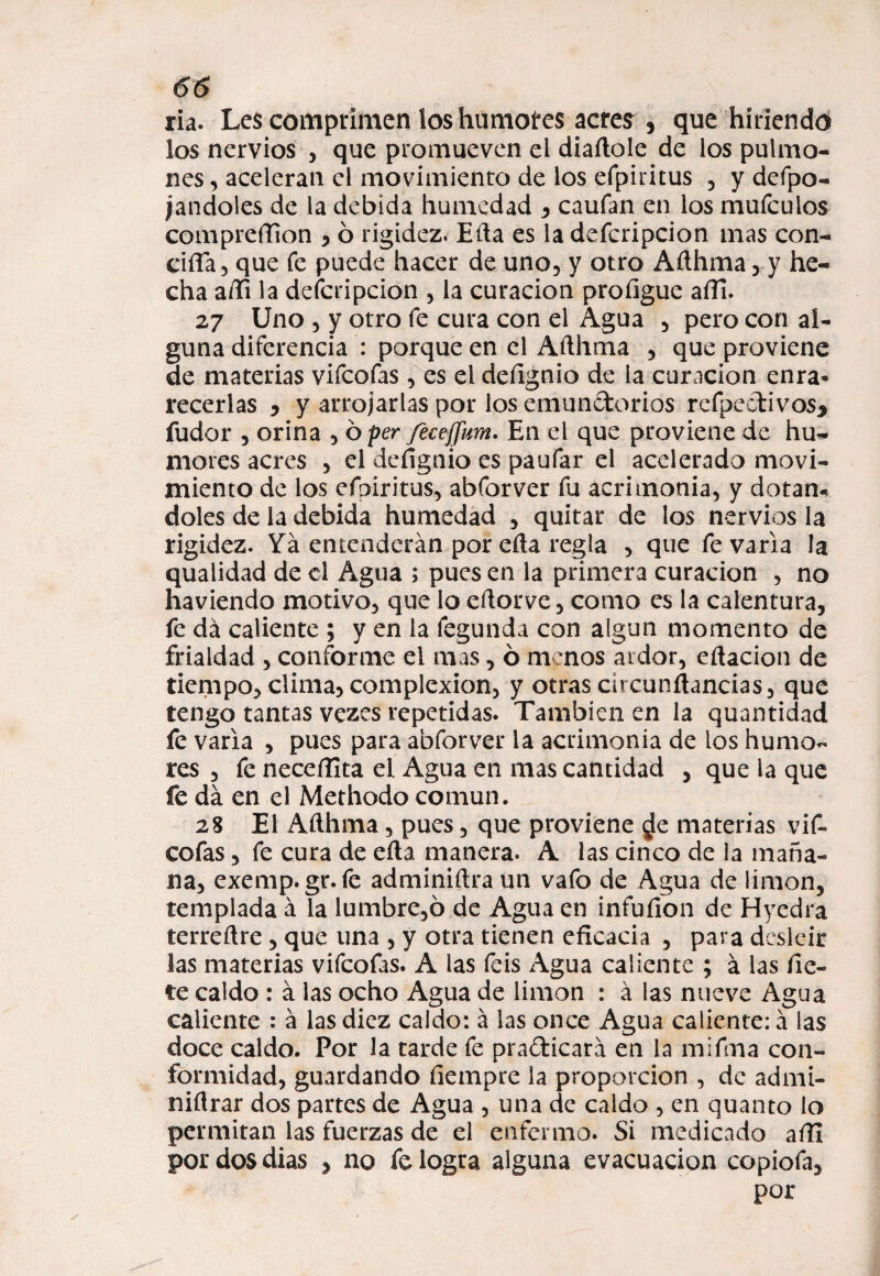 ría. Les comprimen los humoires acres^, que hiriendo los nervios , que promueven el diaftole de los pulmo¬ nes , aceleran el movimiento de los efpiritus , y defpo- jandoles de la debida humedad , caufan en los mufculos compreflion , ó rigidez. Efta es la defcripcion mas con¬ cilla, que fe puede hacer de uno, y otro Afthma , y he¬ cha afti la defcripcion , la curación profiguc afii. 27 Uno , y otro fe cura con el Agua , pero con al¬ guna diferencia : porque en el Afthma , que proviene de materias vifcofas , es el deílgnio de la curación enra» recerlas * y arrojarlas por los emunctorios refpectivos* íudor , orina , o per fecejfim. En el que proviene de hu¬ mores acres , el deílgnio es paufar el acelerado movi¬ miento de los efoiritus, abforver fu acrimonia, y dotán¬ doles de la debida humedad , quitar de los nervios la rigidez. Ya entenderán por efta regla , que fe varia la qualidad de el Agua ; pues en la primera curación , no haviendo motivo, que lo eftorvc, como es la calentura, fe da caliente ; y en la fegunda con algún momento de frialdad , conforme el mas, ó menos ardor, eftacion de tiempo, clima, complexión, y otras circunftancias, que tengo tantas vezes repetidas. También en la quantidad fe varia , pues para abforver la acrimonia de los humo¬ res , fe neceííita el Agua en mas cantidad , que la que fe da en el Methodo común. 28 El Afthma, pues, que proviene ¿e materias vif¬ cofas , fe cura de efta manera. A las cinco de la maña¬ na, exemp.gr. fe adminiftra un vafo de Agua de limón, templada á la lumbre,ó de Agua en infuíion de Hyedra terreftre, que una , y otra tienen eficacia , para desleír las materias vifcofas. A las feis Agua caliente ; á las fie- te caldo : á las ocho Agua de limón : á las nueve Agua caliente : á las diez caldo: á las once Agua caliente: á las doce caldo. Por la tarde fe pra&icará en la mifma con¬ formidad, guardando fiempre la proporción , de admi- niftrar dos partes de Agua , una de caldo , en quanto lo permitan las fuerzas de el enfermo. Si medicado aftí por dos dias P no fe logra alguna evacuación copiofa, por