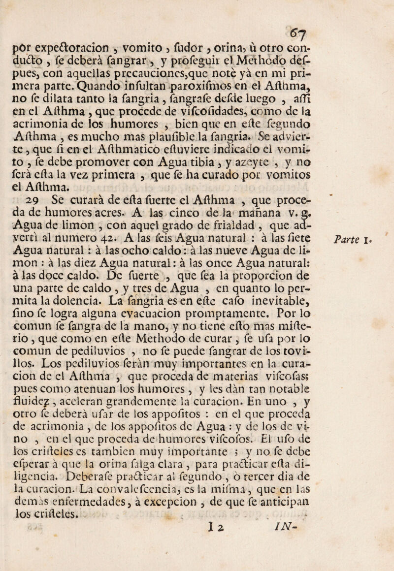 g7 por expeftoracion , vomito > fudor , onna5 ü otro eon- dudo , fe deberá fangrar , y profeguir el Methodo dek pues, con aquellas precaucioncs,que noté ya en mi pri¬ mera parte. Quando infultan paroxifmos en el Aíliima, no fe dilata tanto la fangria , fangrafe defde luego , aíTi en el Aílhma , que procede de viícofidades, como de la acrimonia de los humores , bien que en eík fegundo Añhma , es mucho mas plaufible la fangria. Se advier¬ te 5 que íi en el Afthmatico eftuviere indicado el vomi¬ to 5 fe debe promover con Agua tibia , y azeyte , y no ferá eíia la vez primera , que fe ha curado por vómitos el Afthma. 29 Se curará de efta fuerte el Aflhma , que proce¬ da de humores acres. A las cinco de la mañana v. g. Agua de limón , con aquel grado de frialdad , que ad¬ vertí al numero 42. A las feis Agua natural : á las íiete Agua natural: á las ocho caldo : á las nueve Agua de li¬ món : á las diez Agua natural: á las once Agua natural: á las doce caldo. De fuerte , que fea la proporción de una parte de caldo , y tres de Agua , en quanto lo per¬ mita la dolencia. La fangria es en eñe cafo inevitable, fino fe logra alguna evacuación promptamente. Por lo común fe fangra de la mano, y no tiene eíto mas miíle- rio, que como en elle Methodo de curar , fe ufa por lo común de pediluvios , no fe puede fangrar de los tovi- llos. Los pediluvios ferán muy importantes en la cura¬ ción de el Aílhma , que proceda de materias vifeofas; pues como atenúan los humores , y les dan tan notable fluidez 3 aceleran grandemente la curación. En uno , y otro fe deberá ufar de los appofitos : en el que proceda de acrimonia , de los appofitos de Agua : y de los de vi¬ no 3 en el que proceda de humores vifeofos. El ufo de los crifleies es también muy importante 5 y no fe debe efperar á que la orina falga clara 5 para pra&icar efla di¬ ligencia. Dehcrafe practicar al fegundo , ó tercer dia de la curación. La convalefccncia, es la mifma, que en las demás enfermedades, á excepción , de que fe anticipan los cálleles. Parte 1. lz /A-