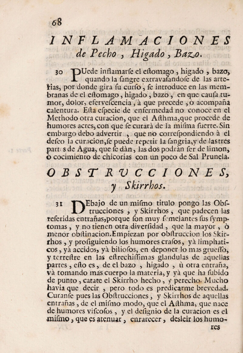 INFLAMACIONES de Pecho , Hígado , BazjO. 30 TDIJede inflamarfe el eftomago , hígado , baza, jl quando la fangre extravaíandofe de las arte- Irías, por donde gira fu curio, fe introduce en las mem¬ branas de el eftomago , hígado, bazo, en que caufa ru¬ mor, dolor, efervefcencia , á que precede , 6 acompaña calentura. Ella efpecie de enfermedad no conoce en el Methodo otra curación, que el Aílhma,que procede de humores acres, con que fe curará de la mifma fuerte. Sin embargo debo advertir , que no correfpondiendo á el defeo la curación,fe puede repetir la fangria,y de lastres partí s de Agua, que fe dan, las dos podrán fer de limón, o cocimiento de chicorias con un poco de Sal Prunela. OBSTRUCCIONES, y Skirrhos. - ‘ l ‘ ; j¡ { j ; ’ • ‘ •' • ‘ A 31 TXEbajo de un mifmo titulo pongo las Obf- JiJ trucciones , y Skirrhos , que padecen las referidas entrañas,porque fon muy f anejantes fus fymp- tomas , y no tienen otra diverfidad , que la mayor, 6 menor obftinacion.Empiezan por obftruccion los Skir¬ rhos , y profiguiendo los humores crafos, ya limphati- cos, ya accidos, ya biiiofos, en deponer lo masgrueíTb, yterreílre en las eftrechiílHmas glándulas de aquellas partes , eño es, de el bazo , hígado , u otra entraña, va tomando mas cuerpo la materia, y ya que ha fubido de punto, catate el Skirrho hecho , y perecho. Mucho havia que decir , pero todo es predicarme brevedad. Curanfe pues las Obstrucciones, y Skirrhos de aquellas entrañas , de el mifmo modo, que el Afthma, que nace de humores vifcofos , y el deíignio de la curación es el mifmo, que es atenuar, enrarecer, desleír los humo-