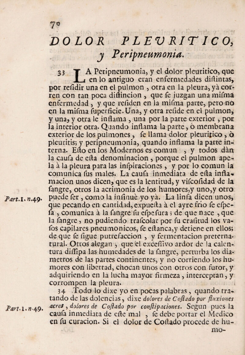 JPart'l. ^49* I>art<i*n 49. 7° . ^ #• * t* . .• * , • .i, - - DOLOR FLEV RIT ICO, y Feripneumonia. 33 T A Perípneumonia, y el dolor pleuritico, que 1 i en lo antiguo eran enfermedades diílintas, por reíldir una en el pulmón , otra en la pleura, ya cor¬ ren con tan poca diflincion , que fe juzgan una mifma enfermedad , y que refiden en la mifma parte, pero no en la mifma fuperficie.Una, y otra refide en el pulmón, y una, y otra le inflama , una por la parte exterior , por la interior otra. Quando inflama la parte, 6 membrana exterior de los pulmones, fe llama dolor pleuritico , 6 pleuritis; y peripneumonia, quando inflama la parte in¬ terna. Efto en los Modernos es común , y todos dan la caufa de eíta denominación , porque el pulmón ape¬ la a la pleura para las infpiraciones, y por lo común la comunica fus males. La caufa inmediata de efta infla¬ mación unos dicen, que es la lentitud, y vifcoíidad de la fangre, otros la acrimonia de los humores,y uno,y otro puede fer , como la infinué yo ya. La linfa dicen unos, que pecando en cantidad, expuefta á el ayre frío fe efpe- fa , comunica á la fangre fu efpefura ; de que nace , que la fangre, no pudiendo trafcolar por fu crafnud los va¬ fes capilares pneumonicos, fe eflanca,y detiene en ellos; de que fe ligue putrefacción , y fermentación preterna¬ tural. Otros alegan , que el exceílivo ardor de la calen¬ tura difllpa las humedades de la fangre, perturba los diá¬ metros de las partes continentes, y no corriendo los hu¬ mores con libertad, chocan unos con otros con furor, y adquiriendo en la lucha mayor firmeza, interceptan, y corrompen la pleura. 34 Todo lo dixe yo en pocas palabras , quando tra¬ tando de las dolencias, dixe dolores de Cojiado por fluxiones acres , dolores de Coflado por conjiipaciones. Según pues la caufa inmediata de eñe mal , fe debe portar el Medico en fu curación. Si el dolor de Collado procede de hu¬ mo-