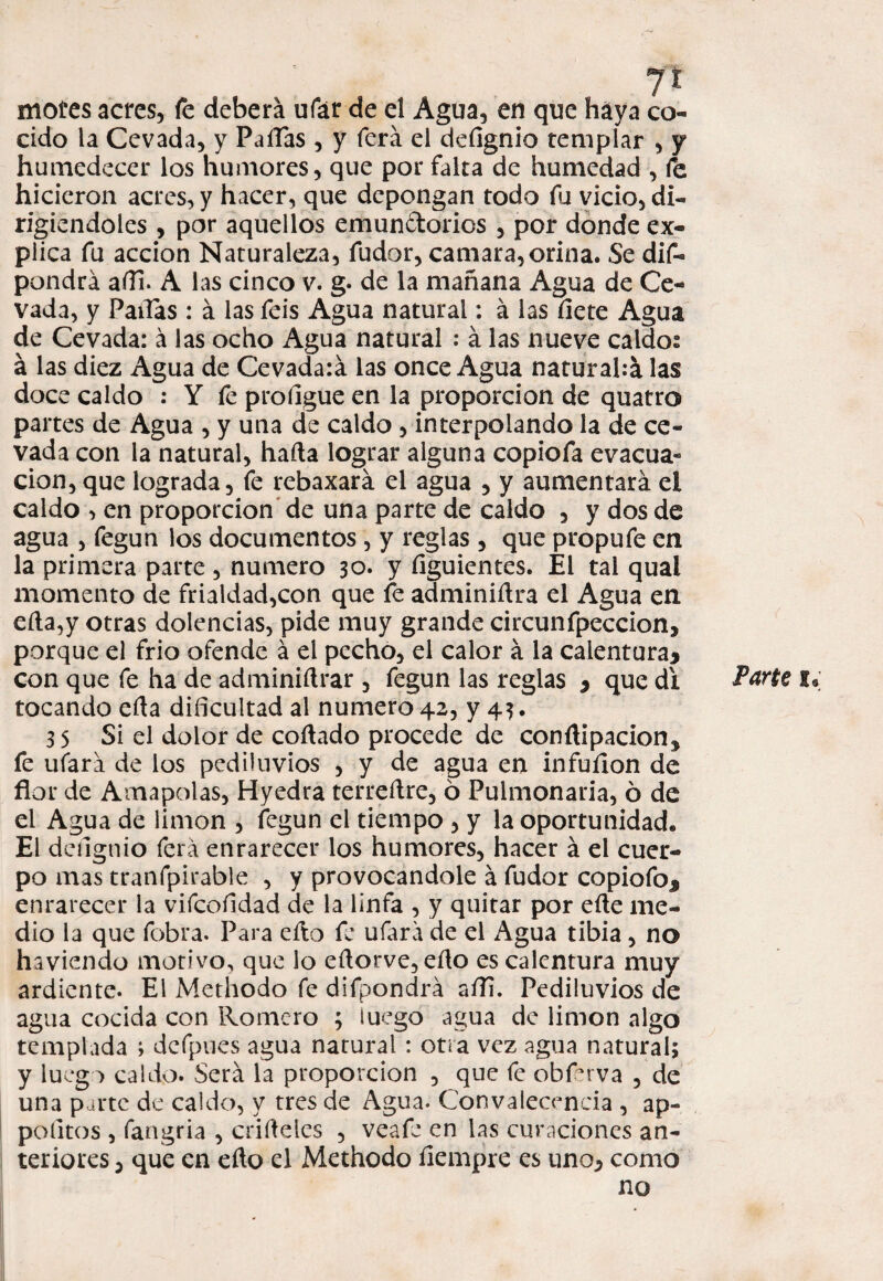 mofes acres, fe deberá ufar de el Agua, en que haya co¬ cido la Cevada, y Pailas, y ferá el defignio tempíar , y humedecer los humores, que por falta de humedad , fe hicieron acres, y hacer, que depongan todo fu vicio, di¬ rigiéndoles , por aquellos emundorios , por donde ex¬ plica fu acción Naturaleza, fudor, camara,orina. Se dif- pondrá aíli. A las cinco v. g. de la mañana Agua de Ce¬ vada, y Pailas: á las feis Agua natural: á las fíete Agua de Cevada: á las ocho Agua natural : á las nueve caldos á las diez Agua de Cevadaiá las once Agua naturahá las doce caldo : Y fe profígue en la proporción de quatro partes de Agua , y una de caldo , interpolando la de ce¬ vada con la natural, hada lograr alguna copiofa evacua¬ ción, que lograda, fe rebaxará el agua , y aumentará el caldo , en proporción de una parte de caldo , y dos de agua , fegun los documentos, y reglas, que propufe en la primera parte , numero 30. y fíguientes. El tal qual momento de frialdad,con que fe adminidra el Agua en eíla,y otras dolencias, pide muy grande circunfpeccion, porque el frió ofende á el pecho, el calor á la calentura* con que fe ha de adminidrar , fegun las reglas * que di tocando eda dificultad al numero 42, y 43. 35 Si el dolor de codado procede de condipacions fe ufará de los pediluvios , y de agua en infufíon de flor de Amapolas, Hyedra terredre, 6 Pulmonaria, ó de el Agua de limón , fegun el tiempo , y la oportunidad. El defignio ferá enrarecer los humores, hacer á el cuer¬ po mas tranfpirable , y provocándole á fudor copiofo* enrarecer la vifcofídad de la linfa , y quitar por ede me¬ dio la que fobra. Para efto fe ufará de el Agua tibia, no haviendo motivo, que lo edorve,edo es calentura muy ardiente. El Methodo fe difpondrá aíli. Pediluvios de agua cocida con Romero ; luego agua de limón algo templada ; dcfpues agua natural : otra vez agua natural; y luego caldo. Será la proporción , que fe obferva , de una parte de caldo, y tres de Agua. Convalecencia , ap- pofitos , fangria , crideles , veafe en las curaciones an¬ teriores , que en edo el Methodo fiempre es uno, como no Parte 1.