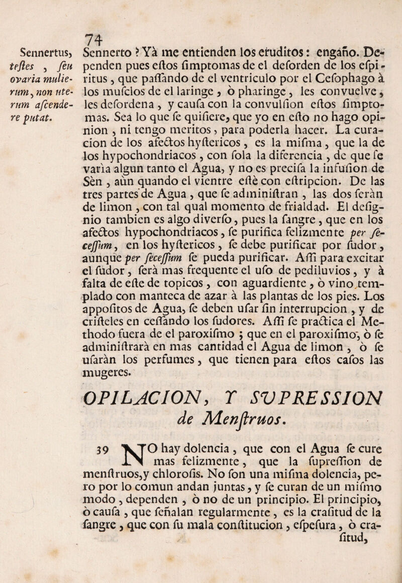 Sennertus, tefles , feii ovario, mulie- rum , non ute- rnm afcende- re putat* 74 Senneito > Ya me entienden los eruditos: engaño. De¬ penden pues ellos fimptomas de el deforden de los efpi- ritus 5 que paflando de el ventrículo por el Cefophago á los muidos de el laringe , ó pharinge , les convueive, les dcfordena 5 y caufa con la convulfion ellos fimpto- mas. Sea lo que fe quifiere, que yo en ello no hago opi¬ nión 5 ni tengo méritos, para poderla hacer. La cura¬ ción de los afe&os hyítericos , es la mifma , que la de los hypochondriacos, con Tola la diferencia , de que fe varia algún tanto el Agua, y no es precifa la infufion de Sen , aun quando el vientre eñe con eílripcion. De las tres partes de Agua , que fe adminiílran , las dos ferán de limón , con tal qual momento de frialdad. El defig- nio también es algo diverfo , pues la fangre , que en los afe&os hypochondriacos 5 fe purifica felizmente per fe- cejfum 3 en los hyílericos , fe debe purificar por fudor, aunque per fecejpm fe pueda purificar. Afii para excitar el fudor , ferá mas frequente el ufo de pediluvios , y á falta de elle de tópicos , con aguardiente , ó vino.tem- plado con manteca de azar á las plantas de los pies. Los appofitos de Agua, fe deben ufar fin interrupción , y de crifieles en ceñando los fudores. Afii fe pra&ica el Me- thodo fuera de el paroxifmo ; que en el paroxifmo, ó fe adminiñrará en mas cantidad el Agua de limón , ó fe ufarán los perfumes, que tienen para eftos cafos las mugeres. OPILACION y r SV PRESS ION de Mentirnos. 39 VTO hay dolencia , que con el Agua íecure JLN mas felizmente, que la fupreíTion de menfiruos,y chloroíis. No fon una mifma dolencia, pe¬ ro por lo común andan juntas, y fe curan de un mifmo modo , dependen , ó no de un principio. El principio, ó caufa , que feñalan regularmente , es la crafitud de la fangre , que con fu mala conílitucion , efpefura, 6 cra¬ fitud.