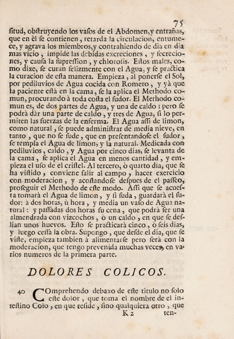 íitud, obftruyendo los vafes de el Abdomen,y entrañas, que en él fe contienen , retarda ia circulación, entume¬ ce, y agrava los miembros,y contrahiendo de dia en dia mas vicio , impide las debidas excreciones , y fccrecio- nes, y caufa la fupreíTion , y chloroiis. Ellos males, co¬ mo dixe, fe curan felizmente con el Agua, y fe pra&ica la curación de eña manera. Empieza , al ponerfe el Sol, por pediluvios de Agua cocida con Romero , y ya que la paciente ella en la cama, fe la aplica el Methodo co¬ mún, procurando á toda coila el fudor. El Methodo co¬ mún es, de dos partes de Agua, y una de caldo ; pero fe podrá dar una parte de caldo, y tres de Agua, fí lo per¬ miten las fuerzas de la enferma. El Agua aíTi de limón, como natural, fe puede adminiílrar de media nieve, en tanto , que no fe lude , que en prefentandofe el fudor, fe templa el Agua de limón, y la natural. Medicada con pediluvios, caldo , y Agua por cinco dias> fe levanta de la cama , fe aplica el Agua en menos cantidad , y em¬ pieza el ufo de el criítel. Al tercero, ó quarto dia, que fe ha viñido y conviene falir al campo y hacer exercicio con moderación , y acoñandofe defpues de el paílco, profeguir el Methodo de eñe modo. AíTi que fe acuef- ta tomará el Agua de limón, y fi fuda , guardará el fu¬ dor: á dos horas, ü hora , y media un vafo de Agua na¬ tural : y pafládas dos horas fu cena , que podrá fer una almendrada con vizcochos, ó un caldo , en que fe def- lian unos huevos. Eño fe prafticará cinco , ó feis dias, y luego ceña la obra. Supongo , que defde el dia, que fe viñe, empieza también á alimentarle pero ferá con la moderación, que tengo prevenida muchas veces^ en va» ríos números de la primera parte. DOLORES COLICOS. 40 /^Omprehendo debaxo de eñe titulo no folo eñe dolor, que toma el nombre de el in- teftino Colo, en que reñde , fino qualquiera otro , que K 2 ten-