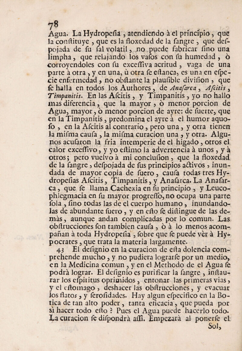 ?8 Agua. La Hydropefiá , atendiendo á el principio, que la conflituye , que es la floxedad de la fangre , que def- pojada de fu fal volátil, no puede fabricar fino una limpha, que relajando los vafes con fu humedad , ó corroyéndoles con fu excefliva acritud , vaga de una parte á otra , y en una, u otra fe eflanca, es una en efpe- cic enfermedad , no obílante la plaufible divifion , que fe halla en todos los Authores , de Anafarca , Afcitis , Timpanitis. En las Afcitis , y Timpanitis, yo no hallo mas diferencia , que la mayor , ó menor porción de Agua, mayor, ó menor porción de ayre: de fuerte, que en la Timpanitis , predomina el ayre á el humor aquo- fo , en la Afcitis al contrario, pero una, y otra tienen la mifma caufa , la mifma curación una , y otra. Algu¬ nos acufaron la fria intemperie de el hígado , otros el calor exceífivo, y yo eflimo la advertencia á unos , y a otros; pero vuelvo a mi conclufion , que la floxedad de la fangre 3 defpojada de fus principios adivos , inun¬ dada de mayor copia de fuero , caufa todas tres Hy- dropefias Afcitis, Timpanitis, y Anafarca. La Anafar¬ ca , que fe llama Cachexia en fu principio , y Leuco- phlegmacia en fu mayor progreflb,no ocupa una parte fola , fino todas las de el cuerpo humano, inundándo¬ las de abundante fuero , y en eflo fe diílingue de las de¬ más , aunque andan complicadas por lo común. Las obflrucciones fon también caufa 5 oa lo menos acom¬ pañan á toda Hydropefiá , fobre que fe puede ver á Hy- pocrates, que trata la materia largamente. 43 El defignio en la curación de efla dolencia com- prehende mucho ?y no pudiera lograrfe por un medio, en la Medicina común , y en el Methodo de el Agua fe podrá lograr. El defignio es purificar la fangre , inflau- rar los efpiritus oprimidos , entonar las primeras vias , y el eflomago , deshacer las obflrucciones, y evacuar ios flato*, y ferofidades. Hay algún efpecifico en la Bo¬ tica de tan alto poder , tanta eficacia , que pueda por si hacer todo eflo i Pues el Agua puede hacerlo todo. La curación fe difpondrá aíli. Empezará al ponerfe el Sol,