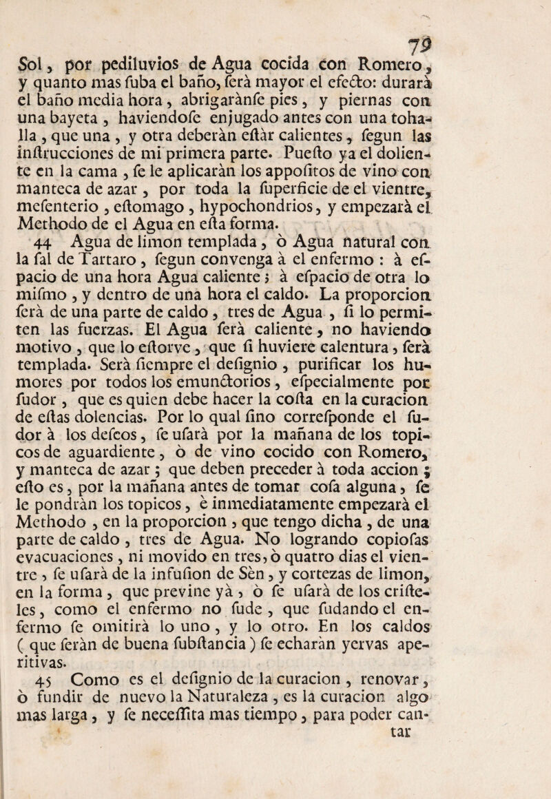 Sol y por pediluvios de Agua cocida con Romero, y quanto mas Tuba el baño, íerá mayor el efefto: durara el baño media hora , abrigaránfe pies , y piernas coa una bayeta , haviendofe enjugado antes con una toha- lia , que una , y otra deberán ertár calientes y fegun las inrtrucciones de mi primera parte. Puerto ya el dolien¬ te en la cama , fe le aplicarán los appoíltos de vino con manteca de azar 5 por toda la fuperficie de el vientre* mefenterio , eftomago , hypochondrios, y empezará el Methodo de el Agua en erta forma. 44 Agua de limón templada 5 ó Agua natural con la fal de Tártaro , fegun convenga á el enfermo : á ef- pacio de una hora Agua caliente $ á efpacio de otra lo mifmo , y dentro de una hora el caldo. La proporción ferá de una parte de caldo, tres de Agua , fi lo permi¬ ten las fuerzas. El Agua ferá caliente * no haviendo motivo , que lo ertorve 3 que fi huviere calentura , ferá templada. Será fiempre el defignio , purificar los hu¬ mores por todos los emun&orios , efpecialmente pot fudor , que es quien debe hacer la corta en la curación de ertas dolencias. Por lo qual fino correfponde el fu¬ dor á losdefcos, fe ufará por la mañana de los tópi¬ cos de aguardiente, ó de vino cocido con Romero* y manteca de azar; que deben preceder á toda acción ; erto es, por la mañana antes de tomar cofa alguna 5 fe le pondrán los tópicos, é inmediatamente empezará el Methodo , en la proporción , que tengo dicha , de una parte de caldo , tres de Agua. No logrando copiofas evacuaciones , ni movido en tresnó quatro dias el vien¬ tre 5 fe ufará de la infufion de Sen, y cortezas de limón* en la forma , que previne yá , 6 fe ufará de los crirte- les, como el enfermo no fude , que fudando el en¬ fermo fe omitirá lo uno , y lo otro. En los caldos ( que ferán de buena fubrtancia) fe echaran yervas ape¬ ritivas. 45 Como es el defignio de la curación , renovar, 6 fundir de nuevo la Naturaleza , es la curación algo mas larga, y fe neceífita mas tiempo * para poder can-