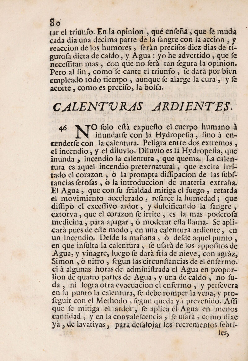 cada día una decima parte de la fangre con la acción , y reacción de los humores , ferán precifos diez dias de ri- gurofa dieta de caldo , y Agua : yo he advertido , que fe neceffitan mas , con que no ferá tan fegura la opinión. Pero al fin , como fe cante el triunfo , fe dará por bien empleado todo tiempo , aunque fe alarge la cura , y fe acorte , como es precifo, la bolfa. CALENTURAS ARDIENTES. 46 \TO folo eftá expuefto el cuerpo humano h INI inundarfe con la Hydropefia, fino á en- cenderfe con la calentura. Peligra entre dos extremos , el incendio , y el diluvio* Diluvio es la Hydropefia, que inunda , incendio la calentura , que quema. La calen¬ tura es aquel incendio preternatural , que excita irri¬ tado el corazón , 6 la prompta difiipacion de las fubf* tancias ferofas , ó la introducción de materia extraña. El Agua 5 que con fu frialdad mitiga el fuego > retarda el movimiento accelerado , refarce la humedad ; que diífipó el exceffivo ardor , y dulcificando la fangre , extorva , que el corazón fe irrite , es la mas poderofa medicina , para apagar , 6 moderar efta llama* Se apli¬ cará pues de eñe modo , en una calentura ardiente , en un incendio. Defde la mañana, 6 defde aquel punto, en que infulta la calentura , fe ufará de los appofitos de Agua, y vinagre, luego fe dará fría de nieve, con agraz, Simón , ó nitro , fegun las circunfiancias de el enfermo, ci á algunas horas de adminiñrada el Agua en propor- lion de quatro partes de Agua , y una de caldo , no fu- da , ni logra otra evacuación el enfermo , y perfevera en fu punto la calentura, fe debe romper la vena, y pro- feguir con el Methodo , fegun queda yá prevenido. Afli que fe mitiga el ardor , fe apiiea el Agua en menos cantidad , y en la convalecencia , fe ufará como dixe )7á, de lavativas, para defalo/ar ios rccrementos febri¬ les.