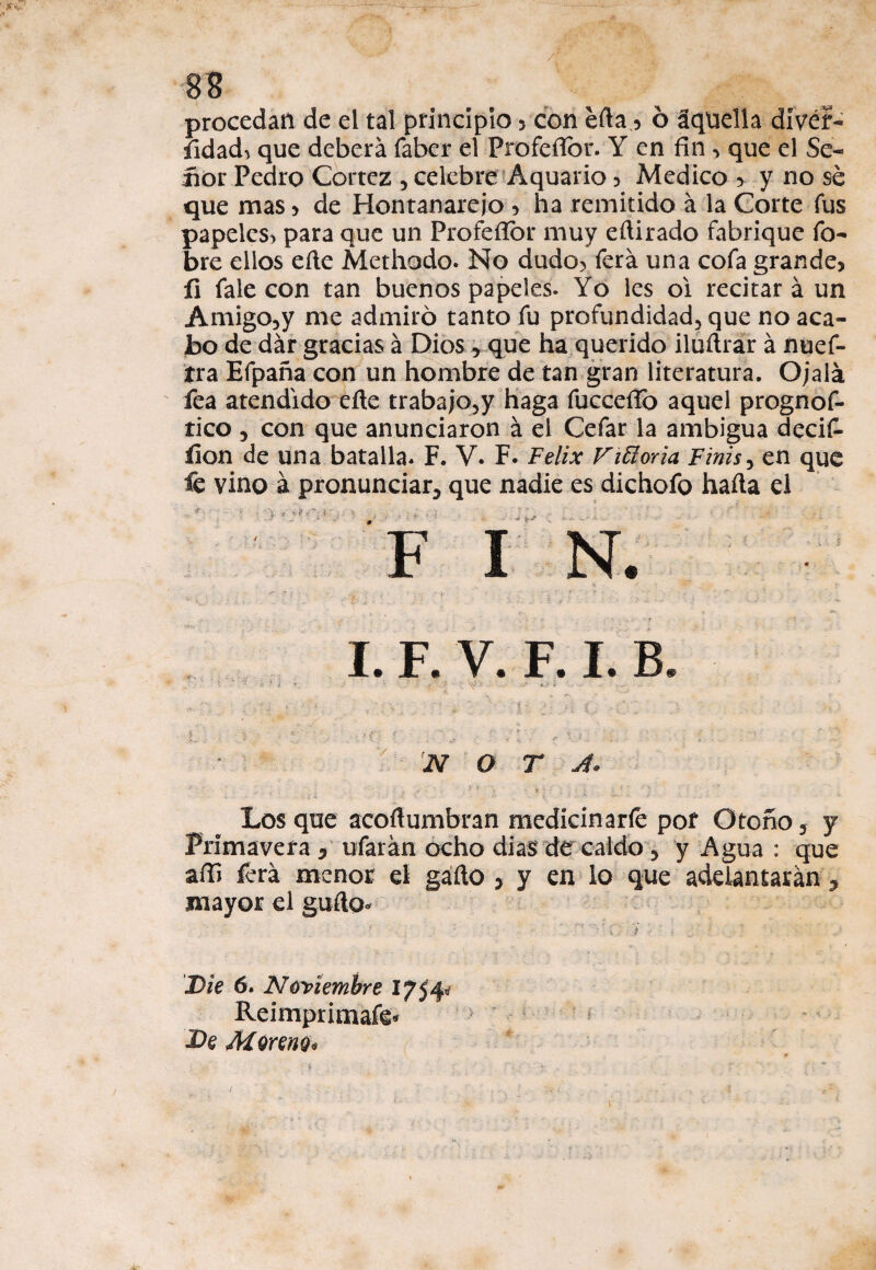 JÍV 88 procedan de el tal principio , con éfta, 6 áquella dívéf- íidad^ que deberá faber el ProfeíTor. Y en fin , que el Se¬ ñor .Pedro Cortez , celebre Aquario , Medico , y no sé que mas , de Hontanareio , ha remitido á la Corte fus papeles^ para que un Profefior muy eftirado fabrique fo- bre ellos eíle Methodo. No dudo, ferá una cofa grande, íi fale con tan buenos papeles. Yo les oi recitará un Amigo, y me admiró tanto fu profundidad, que no aca¬ bo de dár gracias á Dios r que ha querido iluílrár á nuef- tra Efpaña con un hombre de tan gran literatura. Ojalá fea atendido eñe trabajo,y haga fucceíTo aquel prognof- tico , con que anunciaron á el Cefar la ambigua decif- ílon de una batalla. F. V. F. Félix Vitioria Finís, en que fe vino á pronunciar, que nadie es dichofo haíla el I. F. V. F. I. B - O T J. Los que acoftumbran medicinarle por Otoño , y Primavera D ufarán ocho dias' de caldo , y Agua : que aíE ferá menor el gaño , y en lo que adelantarán , mayor el gufto* Die 6. Noviembre Ifffy Reimprimafe* £>e Moreno* \