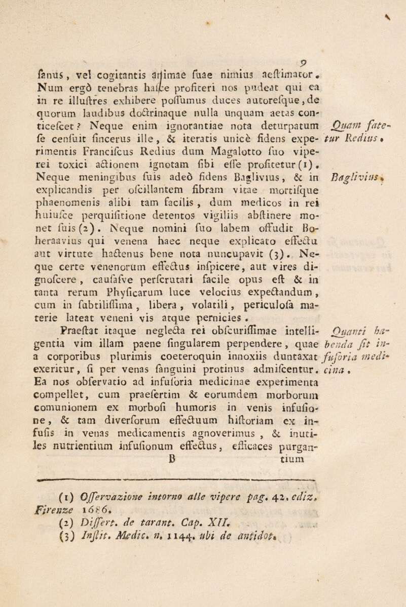 farnis, vel cogitantis sijimae Tuae nimius aeffimator. Num ergd tenebras haffie profiteri nos pudeat qui ea in re illuftres exhibere poffumus duces autorefque, de quorum laudibus dodrinaque nulla unquam aetas con- ticefcet ? Neque enim ignorantiae nota deturpatum fe cenfuit fincerus ille , & iteratis unice fidens expe¬ rimentis Francifeus Redius dum Magalotto fuo vipe¬ rei toxici adionem ignotam fibi effe profitetur (i) • Neque meningibus Tuis adeo fidens Baglivius, & in explicandis per ofcillantern fibram vitae mortifque phaenomenis alibi tam facilis , dum medicos in rei huiuice perquifitione detentos vigiliis abftinere mo¬ net fuis (2). Neque nomini fuo labem offudit Bo- heraavius qui venena haec neque explicato effedii aut virtute hadenus bene nota nuncupavit (3). Ne¬ que certe venenorum effedus infpicere, aut vires di- gnofcere , caufafve perfcrutari facile opus eft & in tanta rerum Fhyficarum luce velocius expedandum , cum in fabtilifllma , libera , volatili, periculofa ma¬ terie lateat veneni vis atque pernicies . Praedat itaque negleda rei obfcuriflimae Intelli- gentia vim illam paene fmguiarem perpendere , quae a corporibus plurimis coeteroquin innoxiis duntaxat exeritur, (i per venas fanguini protinus admifcentur. Ea nos obfervatio ad infuforia medicinae experimenta compellet, cum praefertim & eorumdem morborum comunionem ex morboh humoris in venis infufio- ne, & tam diverforum effeduum biiloriam ex in¬ fulis in venas medicamentis agnoverimus , &. inuti¬ les nutrientium infufionum effedus3 efficaces purgazi- B tiura (1) Offervazione intorno alie vipere pag. 42, ediz» Firenze 16? 6* {2) Differt. de tarant, Cap. XII. A . (3) dnjfit. Medie, nt 1144. ubi de antidota Quam fate tur Redius 9 Baglivius « Quanti ha¬ benda Jit in-* fu for i a in edi* cina 9