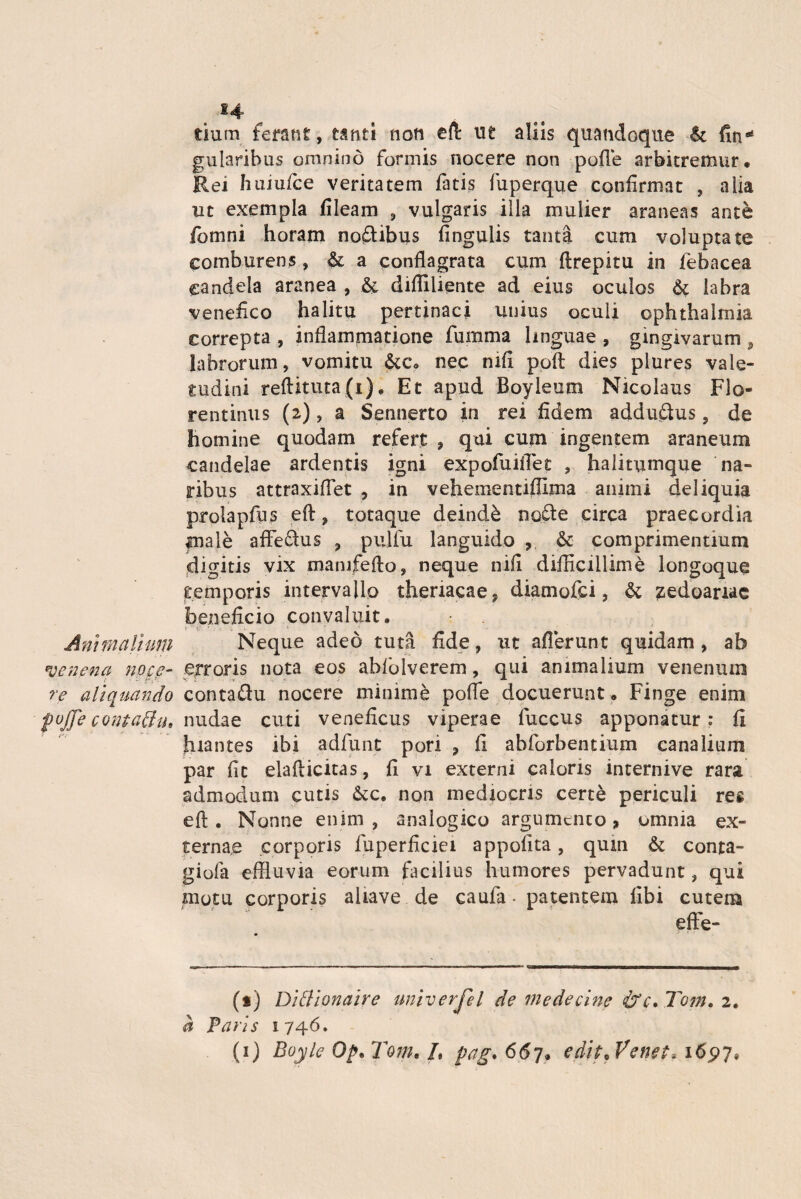 tium ferant, tanti non eft ut aliis quandoque & Cm* gularibus omnino formis nocere non polle arbitremur. Rei humfce veritatem fatis fuperque confirmat , aiia ut exempla fileam , vulgaris illa mulier araneas ante fomni horam noftibus lingulis tanta cum voluptate comburens , & a conflagrata cum ftrepitu in febacea candela aranea , & difliliente ad eius oculos & labra venefico halitu pertinaci unius oculi cphthalmia correpta , inflammatione fumma linguae , gingivarum , labrorum, vomitu &e* nec mfl poft dies piures vale¬ tudini reftituta(i). Et apud Boyleum Nicolaus Flo¬ rentinus (2), a Sennerto in rei fldem addubtus, de homine quodam refert, qui cum ingentem araneum candelae ardentis igni expofuiflet , halitumque na¬ ribus attraxiflet , in vehementiffima animi deliquia prolapfus eft, totaque deinde naffce circa praecordia male affe&us , pulfu languido , & comprimentium digitis vix manifefto, neque nifl difficillime longoque temporis intervallo thenacae, diamofci, & jedoariae beneficio convaluit. K' t7 ’ V * * Animalium Neque adeo tuta fide, ut allerunt quidam, ab venena noce- erroris nota eos ablolverem, qui animalium venenum re aliquando conta&u nocere minime pofle docuerunt . Finge enim fojje contaftu, nudae cuti veneficus viperae fuccus apponatur: fi hiantes ibi adfunt pori , fi abforbentium canalium par fit elaflicitas, fi vi externi caloris internive rara admodum cutis &c. non mediocris certe periculi res eft. Nonne enim, analogico argumento, omnia ex¬ ternae corporis fup.erficiei appofita, quin & conta- giofa effluvia eorum facilius humores pervadunt, qui motu corporis aliave.de caufa. patentem libi cutem effe- (t) Di&ionaire univerjel de medecine &c»Tcm. 2. a Paris 1746. (1) Boyle Op. Tom. I, pag. 667, edit* Veneta