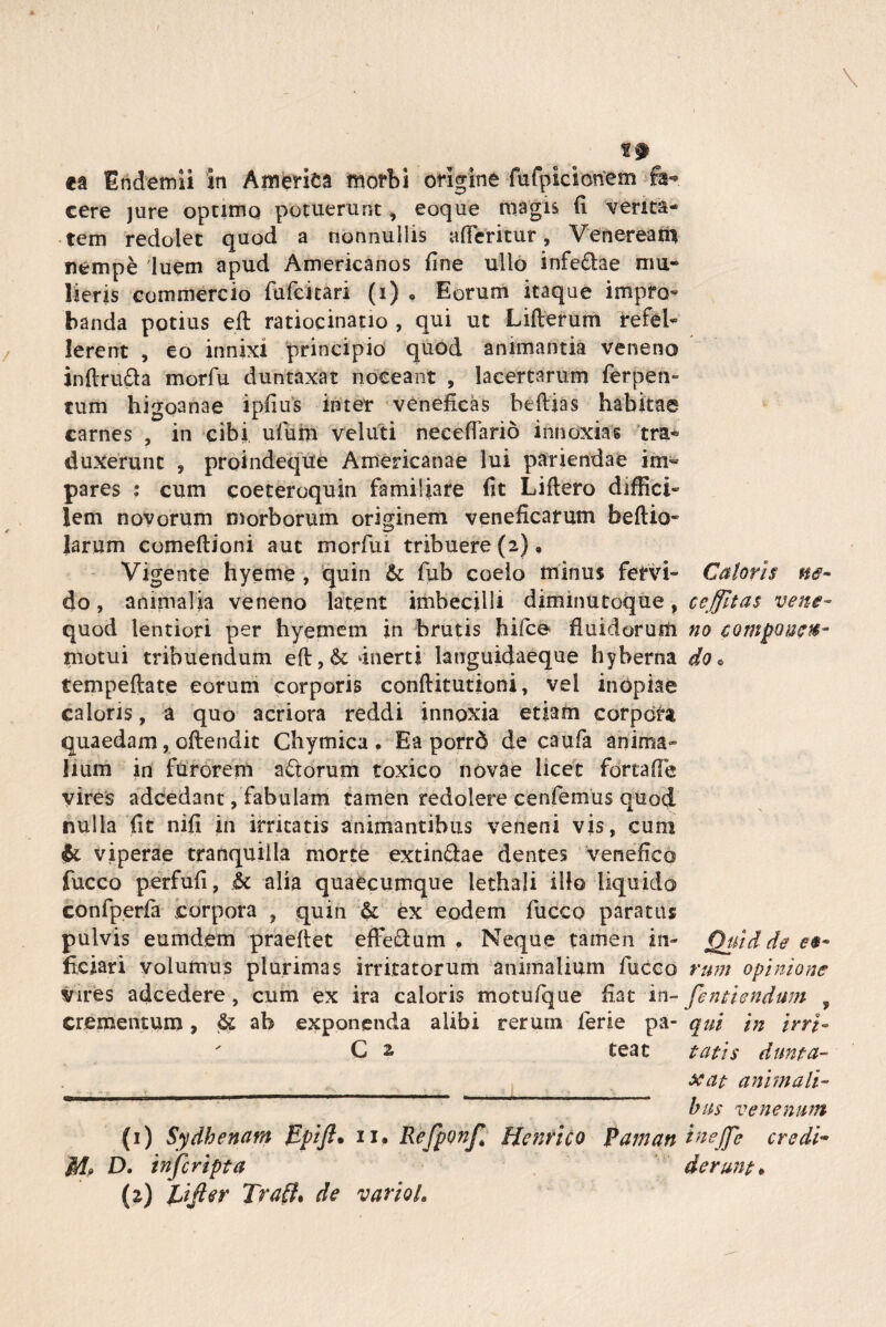 ea Endemii in America morbi origine fufpicicmem $t- cere jure optimo potuerunt, eoque magis» fi verita¬ tem redolet quod a nonnullis afferitur, Veneream nempe 'luem apud Americanos fine ullo infe&ae mu¬ lieris commercio fufcitari (i) • Eorum itaque impro¬ banda potius eft ratiocinatio , qui ut Lifterum refel¬ lerent , eo innixi principio quod animantia veneno jnfiruda morfu duntaxat noceant , lacertarum ferpen- tum higoanae ipfius inter veneficas beflias habitae carnes , in cibi ufium veluti neeeffario innoxias tra¬ duxerunt , proindeque Americanae lui patiendae im¬ pares : cum coeteroquin familiare fit Liftero diffici¬ lem novorum morborum originem veneficarum beflio- larum comeftioni aut morfui tribuere (2), Vigente hyeme , quin & fub coelo minus fervi- Caloris ne- do, animalia veneno latent imbecilli dimmutoque, ceffltas vene- quod lentiori per hyemein in brutis hifce fluidorum no compone®- motui tribuendum eft,6t ‘inerti latiguidaeque hyberna do« tempeftate eorum corporis conflitutioni, vel inopiae caloris, a quo acriora reddi innoxia etiam corpora quaedam, offendit Chymica , Ea porrd de caufa anima» lium in furorem adorum toxico novae licet fortaffe vires adeedant, fabulam tamen redolere cenfemus quod nulla fit nifi in irritatis animantibus veneni vis, cum & viperae tranquilla morte extin&ae dentes venefico fucco perfufi, & alia quaecumque lethali illo liquido confperfa corpora , quin & ex eodem fucco paratus pulvis eumdem praeflet effedum . Neque tamen in- Quid de fxciari volumus plurimas irritatorum animalium fucco rum opinione vires adeedere, cum ex ira caloris motu/que fiat in- [enitendum , crementum, & ab exponenda alibi rerum ierie pa- qui in irri- ' C 2, teat tatis dunta¬ xat animali¬ bus venenum (1) Sydhenam Epift. n. Refponf* Henrico Paman tnejfe credi- M D. tnferipta der une*