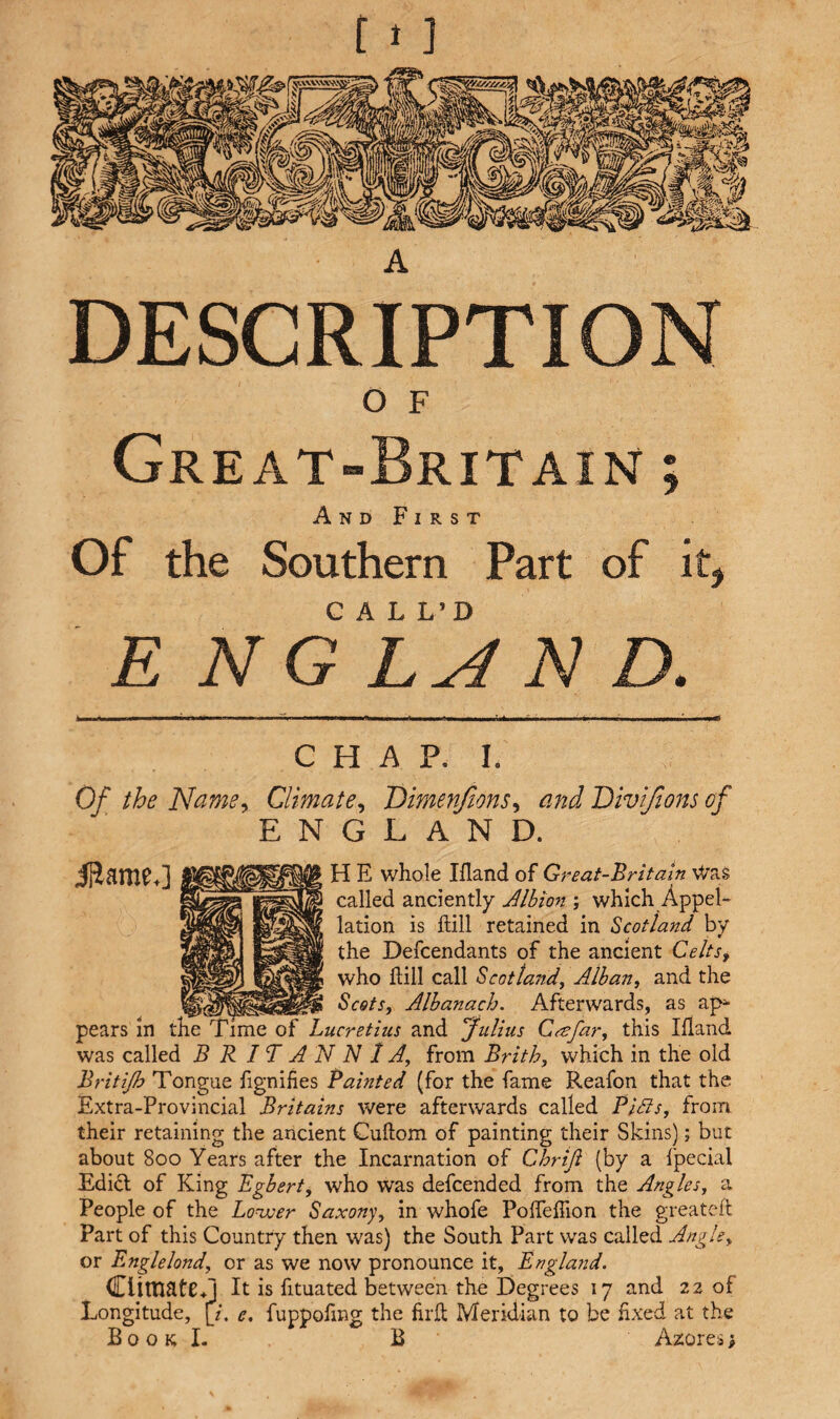 A DESCRIPTION O F Great-Britain ; And First Of the Southern Part of it, CALL’D ENG LAN D. CHAP. I. Of the Name, Climate, Dimenfions, and Divifions of ENGLAND. Same,] H E whole Hand of Great-Britain Was called anciently Albion ; which Appel¬ lation is Hill retained in Scotland by the Defcendants of the ancient Celts, who Hill call Scotland, Alban, and the Scots, Alb an a ch. Afterwards, as ap¬ pears in the Time of Lucretius and Julius Ctefar, this Hand was called BRITANNIA, from Brith, which in the old Britijb Tongue fignifies Tainted (for the fame Reafon that the Extra-Provincial Britains were afterwards called Pills, from their retaining the ancient Cuftom of painting their Skins); but about 800 Years after the Incarnation of Chriji (by a fpecial Edi& of King Egbert, who was defcended from the Angles, a People of the Lower Saxony, in whofe PoiTeffion the greateft Part of this Country then was) the South Part was called Angle, or Englelond, or as we now pronounce it, England. Climate*] It is fituated between the Degrees 17 and 22 of Longitude, [/. e. fuppolmg the firfh Meridian to be fixed at the Book I. B Azores;