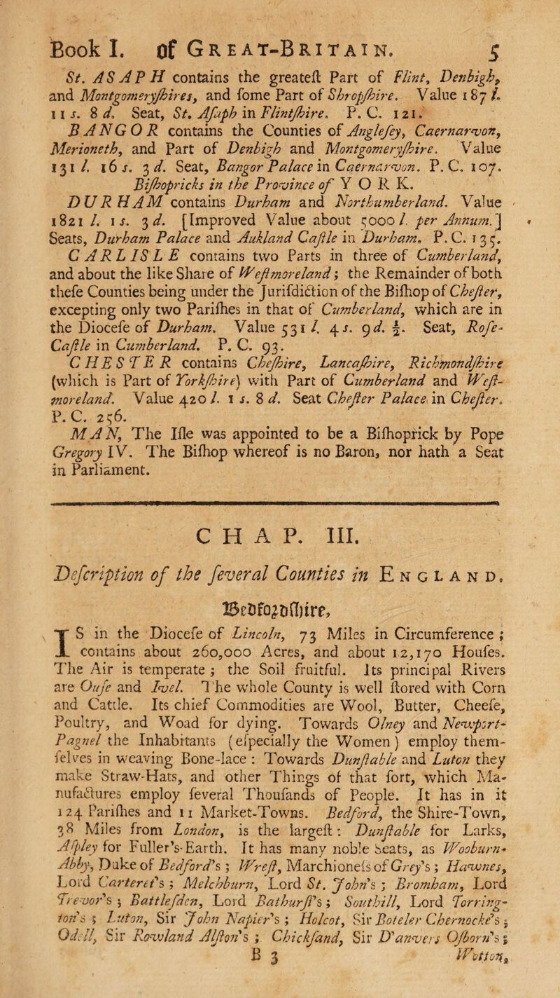 57. ASAPH contains the greatefl Part of Flint, Denbigh9 and Montgomeryjhiresy and fome Part of Shropjhire. Value 187 /. 11 s. 8 d, Seat, St. Afaph in Flintjhire. P. C. 121. BANGOR contains the Counties of Anglefey, Caernarvon, Merioneth, and Part of Denbigh and Montgomery/hire. Value 131 /. 16 s. 3 d. Seat, Bangor Palace in Caernarvon. P. C. 107. Bijhopricks in the Province of Y O R K. DURHAM, contains Durham and Northumberland. Value 1821/. is. 3 d. [Improved Value about 5000/. per Annum.J Seats, Durham Palace and Aukland Cafle in Durham. P. C. 135. CARLISLE contains two Parts in three of Cumberland, and about the like Share of Wefi more land; the Remainder of both thefe Counties being under the Jurifdihtion of the Bifhop of Chefer, excepting only two Parifhes in that of CumberDmd, which are in the Diocefe of Durha?n. Value 531 /, 4^. 9d. Seat, Rofe~ Cafle in Cwnberland. P. C. 93. CHESTER contains Chejhire, Lancafhire, Richmondjhire (which is Part of Torkfoire) with Part of Cumberland and Wef- mor eland. Value 420 l. 1 s. 8 d. Seat Chefer Palace in Chefer. P.C. 256. MAN, The Ifle was appointed to be a Bifhoprick by Pope Gregory IV. The Bifhop whereof is no Baron, nor hath a Seat in Parliament. CHAP. III. Defcription of the feveral Counties in England. BcDfo^ditre, IS in the Diocefe of Lincoln, 73 Miles in Circumference ; contains about 260,000 Acres, and about 12,170 Houfes. The Air is temperate ; the Soil fruitful. Its principal Rivers are Oufe and Ivel. T he whole County is well ftored with Corn and Cattle. Its chief Commodities are Wool, Butter, Cheefe, Poultry, and Woad for dying. Towards Olney and Nevcport- Pagnel the Inhabitants (especially the Women ) employ them- lelves in weaving Bone-lace : Towards Dunfable and Luton they make Straw-Hats, and other Things of that fort, which Ma¬ nufactures employ feveral Thoufands of People. It has in it 124 Parifhes and u Market-Towns. Bedford, the Shire-Town, 38 Miles from London, is the largeft: Dunfable for Larks, Afleyior Fuller’s-Earth. It has many noble beats, as Wooburn+ Abby, Duke of Bedford's; JVref, Marchionefs of Grey's ; Havunes, Lord Carteret's ; Melchburn, Lord St. Johns ; Bromham, Lord Trevor's j Battlefden, Lord Bathurf's; Southill, Lord Torring- tons ; Luton, Sir John Napiers', Holcot, Sir Boteler Cbemocke's; Od.ll, Sir Rovoland Alfons ; Chief and, Sir D'anvers Ojbom's B 3 Wot ton, *0