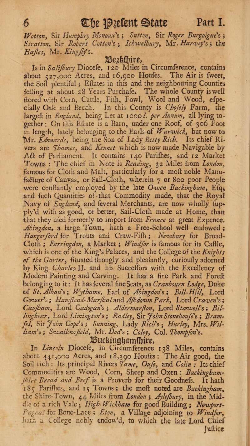 Wotton, Sir Humphry Monoux's ; Sutton, Sir Roger Burgoigne's ; Stratton, Sir Robert Cotton's, ; Ickwelbury, Mr. Harvey's ; the Hajles, Mr. Kingjlfs. BejMfjire, Is in Salifbury Diocefe, 120 Miles in Circumference, contains about 527,000 Acres, and 16,900 Houfes. The Airis fweet, the Soil plentiful; Eftates in this and the neighbouring Counties felling at about 28 Years Purchafe. The whole County is well flored with Corn, Cattle, Filh, Fowl, Wool and Wood, efpe- cially Oak and Beech. Jn this County is Chofely Farm, the largeft in England, being Let at 1000 /. per Annum, all lying to¬ gether : On this Eilate is a Barn, under one Roof, of 306 Foot in length, lately belonging to the Earls of Warwick, but now to Mr. Edwards, being the Son of Lady Betty Rich. Its chief Ri¬ vers are Rhames, and Kennet which is now made Navigable by Aft of Parliament. It contains 140 Parilhes, and 12 Market Towns : The chief in Note is Reading, 32 Miles from London, famous for Cloth and Malt, particularly for a moll noble Manu¬ facture of Canvas, or Sail-Cloth, wherein 7 or 800 poor People were conhantly employed by the late Owen Buckingham, Efq; and fuch Quantities of-that Commodity made, that the Royal Navy of England, and feveral Merchants, are now wholly fup* ply’d with as good, or better, Sail-Cloth made at Home, than that they ufed formerly to import from France at great Expence. Abinpdon, a large Town, hath a Free-School well endowed; Hungerford for Trouts and Craw-Fifh ; Newbury for Broad- Cloth ; Farringdon, a Market; Windfor is famous for its Caftle, which is one of the King’s Palaces, and the College of the Knights of the Garter, fituated itrongly and pleafantly, curioufly adorned by King Charles- II. and his Succeffors with the Excellency of Modern Painting and Carving. It has a fine Park and Forefl belonging to it: It has feveral fine Seats, as Cranbourn Lodge, Duke of St. Alban's; Wythame, Earl of Abingdon's ; Bill-Hill, Lord Gower's; Hamjiead-Marjhaland AJhdown Bark, Lord Craven's; Caujbam, Lord Cadogan's ; Aldermarjion, Lord Si aw ell's ; Bil- lingbear, Lord Liming ton's; Radley, Sir John Sionehoufe's ; Brain- fel. Sir John Cope's ; Sunning, Lady Rich's 5 Hurley, Mrs. Wil¬ liam's ; Swallowjield, Mr. Bod's ; Coley, Col. Rhompfoil's. BiickingljamUnre, In Lincoln Diocefe, in Circumference 138 Miles, contains about 441,000 Acres, and 18,390 Houfes: The Air good, the Soil rich: its principal Rivers Lame, Oufe, and Colin: Its chief Commodities are Wood, Corn, Sheep and Oxen : Buckingham- jhire Bread and Beef is a Proverb for their Goodnefs. It hath 185 Pari flies, and 15 Towns; the mod noted are Buckingham„ the Shire-Town, 44 Miles from London; Aylefbury, in the Mid¬ dle of a rich Vale $ High-Wickham for good Building; Newport- Pag/:at for Bone-Lace ; Eton, a Village adjoining to Windfor, hath a College nobly endow’d, to which the late Lord Chief juftice