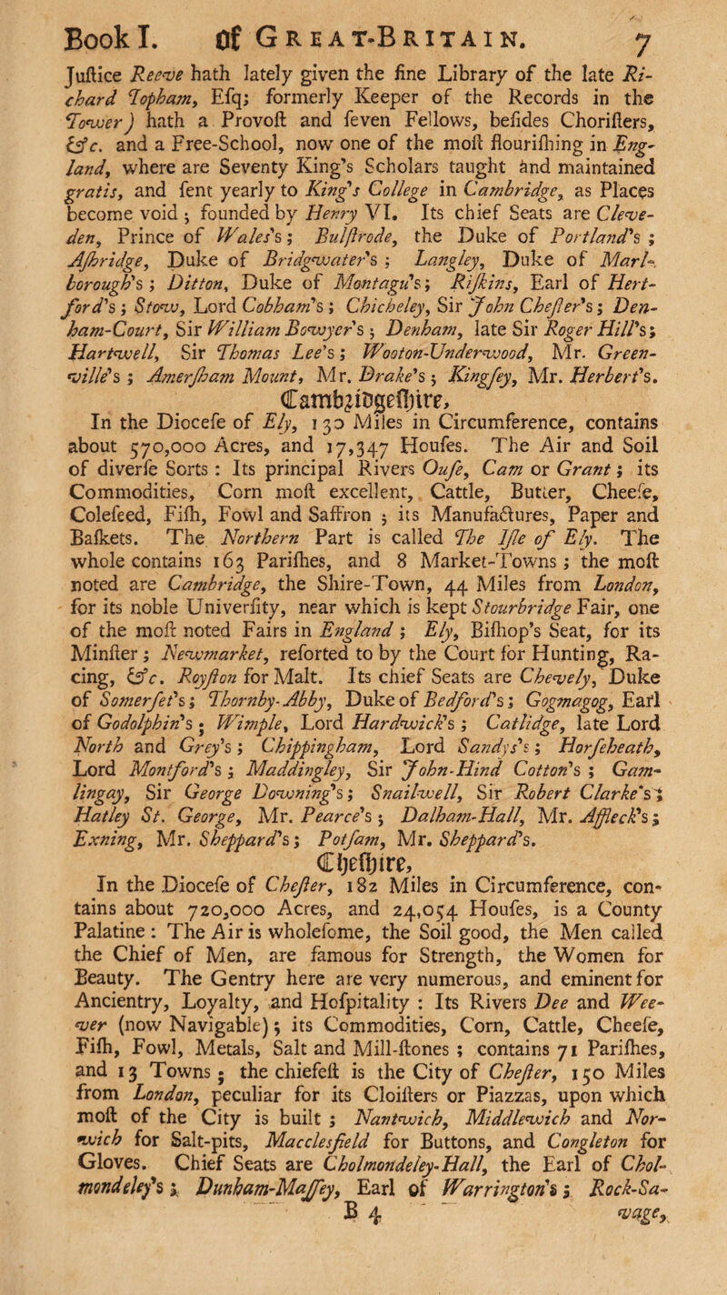 Juftice Reeve hath lately given the fine Library of the late Ri¬ chard Topham, Efq; formerly Keeper of the Records in the *Tower) hath a Provoft and feven Fellows, befides Chorifters, &e. and a Free-School, now one of the moll flourifhing in Eng- land, where are Seventy King’s Scholars taught and maintained gratis, and fent yearly to King's College in Cambridge, as Places become void ^ founded by Henry VI. Its chief Seats are Cleve- den, Prince of Wales's; Bulflrode, the Duke of Portland's ; AJhridge, Duke of Bridgwater's : Langley, Duke of Marl* borough's ; Ditton, Duke of Montagu's; Rijkins, Earl of Hert¬ ford's ; Stow, Lord Cobham's ; Chicbeley, Sir 'John Chejler's; Den- ham-Court, Sir William Bowycr's ; Denham, late Sir Roger Hill's', Hartwell, Sir Thomas Lee's; Wooton-Underwood, Mr. Green¬ ville's ; Amerjham Mount, Mr .Drake's-, King fey, Adr. Herbert's. Camb^iDgeftnre, In the Diocefe of Ely, 13a Miles in Circumference, contains about 570,000 Acres, and 17,347 Houfes. The Air and Soil of diverfe Sorts: Its principal Rivers Oufe, Cam or Grant; its Commodities, Corn moft excellent. Cattle, Butter, Cheefe, Colefeed, Eifh, Fowl and Saffron $ its Manufactures, Paper and Bafkets. The Northern Part is called The IJle of Ely. The whole contains 163 Parifhes, and 8 Adarket-Towns; the moft noted are Cambridge, the Shire-Town, 44 Adiles from London, for its noble Univerfity, near which is kept Stourbridge Fair, one of the moft noted Fairs in England ; Ely, Bifttop’s Seat, for its Minfter ; Newmarket, reforted to by the Court for Hunting, Ra¬ cing, &c. Roy/lon for Malt. Its chief Seats are Chenjely, Duke of Somerfet's; Thornby- Abby, Duke of Bedford's; Gogmagog, Eafl of Godolphin's ; Wimple, Lord Hardwick's ; Catlidge, late Lord North and Grey's ; Chippingbam, Lord Sandys's; Horfeheath, Lord Mon ford's , Maddingley, Sir John-Hind Cotton's ; Gam- lingay, Sir George Downing's; Snailwell, Sir Robert Clarke's ; Hatley St. George, Mr. Pearce's 5 Dalham-Hall, Adr. Affleck's j Exning, Mr. Sheppard's; Pot Jam, Air. Sheppard's. Cljefyire, In the Diocefe of Chefer, 182 Miles in Circumference, con¬ tains about 720,000 Acres, and 24,054 Houfes, is a County Palatine: The Air is wholefome, the Soil good, the Men called the Chief of Men, are famous for Strength, the Women for Beauty. The Gentry here are very numerous, and eminent for Ancientry, Loyalty, and Hofpitality : Its Rivers Dee and Wee- ver (now Navigable); its Commodities, Corn, Cattle, Cheefe, Fifh, Fowl, Metals, Salt and Mill-ftones ; contains 71 Parifhes, and 13 Towns; the chiefeft is the City of Chefer, 150 Miles from London, peculiar for its Cloilters or Piazzas, upon which moft of the City is built ; Nantwich, Middlewich and Nor¬ wich for Salt-pits, Macclesfield for Buttons, and Congleton for Gloves. Chief Seats are Cholmondeley-Hall, the Earl of Choi- mnde ley's; Dunham-Majfey, Earl of Warrington's y Rock-Sa- B 4 '