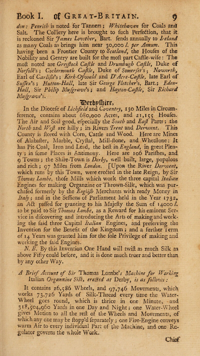 don: Penrith is noted for Tanners; Whitehaven for Coals and Salt. The Colliery here is brought to fuch Perfection, that it is reckoned Sir James Lowther, Bart, fends annually to Ireland as many Coals as brings him near 30,000 /. per Annum. This having been a Frontier County to Scotland, the Houfes of the Nobility and Gentry are built for the moll part Caftle-wife: The moil noted are Greyfiock Cajile and Drumbugb Cajile, Duke of Norfolk's ; Cockermouth Cajile, Duke of Somerfet’s ; Naworth, Earl of Carlijle's ; Kirk-Ofwald and D'Acre-Cajile, late Earl of Suffix's; Hutton-Hall, late Sir George Fletcher's, Bart.; Eden- Hall, Sir Philip Mufgrave's; and Hayton-Cajile, Sir Richard Mu [grave's. In the Diocefe of Lichfield and Coventry, 130 Miles in Circum¬ ference, contains about 680,000 Acres, and 21,155 Houfes. The Air and Soil good, efpecially the South and Eaji Parts; the North and Wefi are hilly ; its Rivers Freni and Derwent. This County is flored with Corn, Cattle and Wood. Here are Mines of Alabafter, Marble, Cryftal, Mill-hone, and Whetllone: It has Pit-Coal, Iron and Lead, the belt in England, in great Plen¬ ty ; in fome Places is Antimony. Here are 106 Parifhes, and 9 Towns; the Shire-Town is Derby, well built, large, populous and rich; 97 Miles from London. {Upon the River Derwent, which runs by this Town, were ereCted in the late Reign, by Sir Fhomas Lombe, thofe Mills which work the three capital Italian Engines for making Organzine or Thrown-Silk, which was pur- chafed formerly by the Englijh Merchants with ready Money in Italy; and in the Selfions of Parliament held in the Year 1732, an ACt palled for granting to his Majefty the Sum of 14000/. to be paid to Sir Fho?nas Lombe, as a Reward for his eminent Ser¬ vice in difcovering and introducing the Arts of making and work¬ ing the faid three Capital Italian Engines, and preferring the Invention for the Benefit of the Kingdom; and a further Term of 14 Years was granted him for the foie Privilege of making and working the faid Engines. N B. By this Invention One Hand will twill as much Silk as above Fifty could before, and it is done much truer and better than by any other Way. A Brief Account of Sir Thomas Lombe’r Machine for Working Italian Organzine Silk, ere fled at Derby, is as follow.s : It contains 26,586 Wheels, and 97,746 Movements, which works 73,726 Yards of Silk-Thread every time the Water- Wheel goes round, which is thrice in one Minute, and 318,504,960 Yards in one Day and Night; one Water-Wheel gives Motion to all the reft of the Wheels and Movements, of which any one may be Hopp’d feparately ; one Fire-Engine conveys warm Air to every individual Part of the Machine, and one Re¬ gulator governs the whole Work. Chief