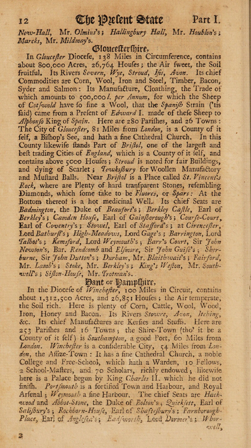 Nenv-Hall, Mr. Olmius's; Hallingbury Hall, Mr. IIoubIan's ; March, Mr. Mildmay's. (UMoureHerfljire, In Gloucefer Diocefe, 138 Miles in Circumference, contains about 800,000 Acres, 26,764 Houfes; the Air fweet, the Soil fruitful. Its Rivers Severn, Wye, Stroud, Ijis, Avon. Its chief Commodities are Corn, Wool, Iron and Steel, Timber, Bacon, Syder and Salmon: Its Manufacture, Cloathing, the Trade of which amounts to 500,000 /. per Annum, for which the Sheep of Cotfwold have fo fine a Wool, that the Spanijh Strain (’tis laid} came from a Prefent of Edward I. made of thefe Sheep to Alphonfo King of Spain. Here are 280 Parhhes, and 26 Towns: The City of Gloucejier, 81 Miles from London, is a County of it felf, a Bifhop’s See, and hath a fine Cathedral Church. In this County likewife hands Part of Briftol, one of the largeft and belt trading Cities of England, which is a County of it felf, and contains above 5000 Houfes; Stroud is noted for fair Buildings, and dying of Scarlet; Eewksfury for Woollen Manufactory and Mufiard Balls. Near Brifol is a Place called St. Vincends Rock, where are Plenty of hard tranfparent Stones, refembling Diamonds, which fome take to be Fluores, or Spars: At the Bottom thereof is a hot medicinal Well. Its chief Seats are Badmington, the Duke of Beaufort's; Berkley Cajile, Earl of Berkley's; Camden Houfe, Earl of Gainjborough's; Courfe-Court, Earl of Coventry s ; Stowel, Earl of Stafford's ; at Cirencefer, Lord Bathurff s ; High-Me a doves, Lord Gage's ; Barrington, Lord falbot's ; Kemsford, Lord Weymouth's ; Barr's Court, Sir John Newton's, Bar. Rendcomb and Elfmore, Sir John Guife's ; Sher¬ burne, Sir John Dutton's ; Durham, Mr. Blaithivait's ; Fairford, Mr. Lamb's; Stoke, Mr. Berkley's ; King's Wejion, Mr. South¬ ern ell's; Sift'on-Houfe, Mr. Frotmaiis. Bant or IgampOnrc, In the Diocefe of TVinchefer, 100 Miles in Circuit, contains about 1,312,500 Acres, and 26,831 Houfes; the Air temperate, the Soil rich. Here is plenty of Corn, Cattle, Wool, Wood, Iron, Honey and Bacon. Its Rivers Stowre, Avon, Itching, Scc. Its chief Manufactures are Kerfies and Stuffs. Here are 253 Parifhes and 16 Towns; the Shire-Town (the’ it be a County of it felf) is Southampton, a good Port, 60 Miles from London. Winchefer is a confiderable City, 54 Miles from Lon¬ don, the Afiize-Town : It has a fine Cathedral Church, a noble College and Free-School, which hath a Warden, 10 Fellows, 2 School-Makers, and 70 Scholars, richly endowed; likewife here is a Palace begun by King Charles II. which he did not finifh. Portfmonth is a fortified Town and Haibour, and Royal Arfenal ; Weymouth a fine Harbour, The chief Seats are Hack- wood and Abbot-Stone, the Duke of Bolton's; Ffuickfeit, Earl of Salijbuvy's ; Rochboni-Houfe, Earl of Shaft ejburys ; Farnborough- Place, Earl o.f Angle feces; Eadj worth, Lord Dormer's; Whor-