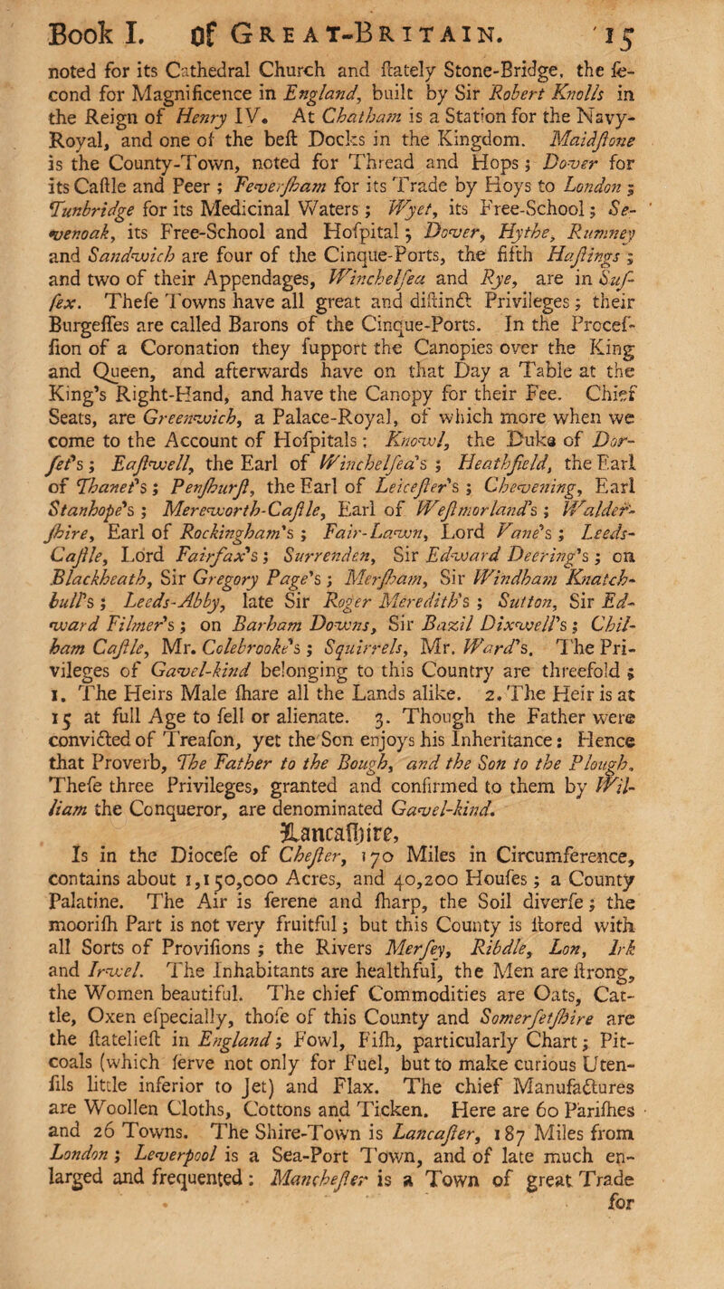 noted for its Cathedral Church and (lately Stone-Bridge, the fe- cond for Magnificence in England, built by Sir Robert Knolls in the Reign of Henry IV* At Chatham is a Station for the Navy- Royal, and one of the beft Docks in the Kingdom. Maidjione is the County-Town, noted for Thread and Hops ; Dover for its Caftle and Peer ; Eeverfham for its Trade by Hoys to London 3 Tunbridge for its Medicinal Waters; Wyet, its Tree-School; Se- ' tvenoak, its Free-School and Hofpitalj Dover, Hythe, Ritmney and Sandwich are four of the Cinque-Ports, the fifth Hajiings ; and two of their Appendages, Winchelfea and Rye, are in Suf¬ fix. Thefe Towns have all great and diftinCl Privileges; their Burgefies are called Barons of the Cinque-Ports. In the Procef- fion of a Coronation they fupport the Canopies over the King and Queen, and afterwards have on that Day a Table at the King’s Right-Hand, and have the Canopy for their Fee. Chief Seats, are Greenwich, a Palace-Royal, of which more when we come to the Account of Hofpitals; Knowl, the Duka of Dor- feds; Eajlwell, the Earl of V/inchelJ'ea s ; Heathfeld, the Earl of Thanet's ; Renjhurjl, the Earl of Leicejler's ; Chevening, Earl Stanhope's; Mereworth-Cafile, Earl of Weflmorland's ; Walder- jhire, Earl of Rockingham's; Fair-Lawn, Lord Vane's; Leeds- Cajile, Lord Fairfax's ; Surrenden, Sir Edward Deer inf's; on Blackheath, Sir Gregory Page's; Merjham, Sir Windham Knatch- bulls ; Leeds-Abby, late Sir Roger Meredith's ; Sutton, Sir Ed¬ ward Eilmer's ; on Barham Downs, Sir Bazil Dixwell's ; Chil- ham CaJUe, Mr. Cole brook's ; Squirrels, Mr. Ward's, The Pri¬ vileges of Gavel-kind belonging to this Country are threefold 5 1. The Heirs Male (hare all the Lands alike. 2. The Heir is at 15 at full Age to fell or alienate. 3. Though the Father were convicted of Treafon, yet the Son enjoys his Inheritance: Hence that Proverb, The Father to the Bough, and the Son to the Plough, Thefe three Privileges, granted and confirmed to them by Wil¬ liam the Conqueror, are denominated Gavel-kind. Jlancafijire, Is in the Diocefe of Chefler, 170 Miles in Circumference, contains about 1,150,000 Acres, and 40,200 Houfes; a County Palatine. The Air is ferene and fharp, the Soil diverfe; the moorifh Part is not very fruitful; but this County is itored with, all Sorts of Provifions ; the Rivers Merfey, Ribdle, Lon, Irk and Irwel. The Inhabitants are healthful, the Men arefirong, the Women beautiful. The chief Commodities are Oats, Cat¬ tle, Oxen efpecially, thole of this County and Somerfetfhire are the ftatelieft in England; Fowl, Fifh, particularly Chart; Pit- coals (which ferve not only for Fuel, but to make curious Uten- fils little inferior to Jet) and Flax. The chief Manufactures are Woollen Cloths, Cottons and Ticken. Here are 60 Parifhes and 26 Towns. The Shire-Town is Lancafter, 187 Miles from London; Leverpool is a Sea-Port Town, and of late much en¬ larged and frequented: Manehefer is a Town of great Trade
