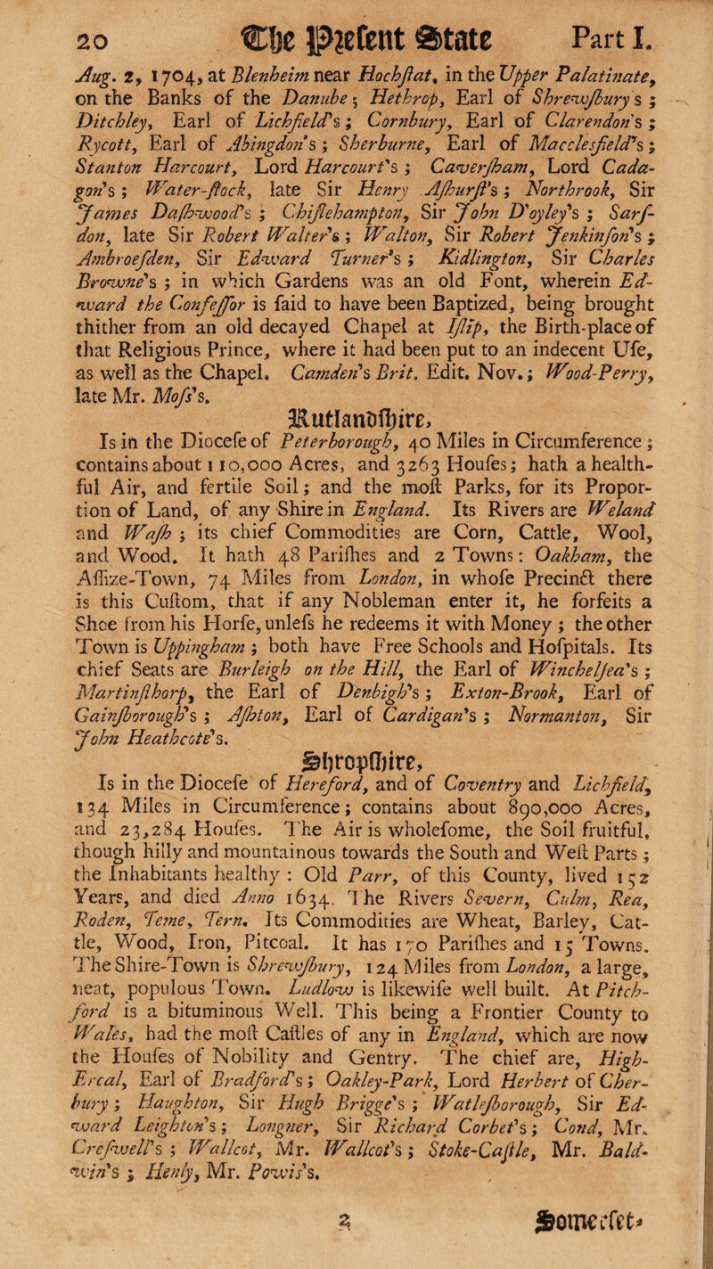 Aug. 2, 1704, at Blenheim near Hochfiat, in the Upper Palatinate, on the Banks of the Danube 5 Hethrop, Earl of Shrewjbury s ; Ditchley, Earl of Lichfield*s; Cornbury, Earl of Clarendons ; Rycott, Earl of Abingdon’s ; Sherburne, Earl of Macclesfield’s ; Stanton Harcourt, Lord Harcourt's ; Caverjham, Lord Cada- gon' s ; Water-flock, late Sir Henry AJhurjVs; Northrook, Sir James Dafhwood's ; Chifichampion, Sir ohn D'oy ley's ; Sarfi- don, late Sir Robert Walter & ; Walton, Sir Robert Jenkinfon's ; Ambroefiden, Sir Edward Turneds ; Kidlington, Sir Charles Browne's ; in which Gardens was an old Font, wherein TY- Confiejfior is faid to have been Baptized, being brought thither from an old decayed Chapel at Ifiip, the Birth-place of that Religious Prince, where it had been put to an indecent Ufe, as well as the Chapel. Camden's Brit. Edit. Nov.; Wood-Perry, late Mr. Mofis's. •EutlanMIiire, Is in the Diocefe of Peterborough, 40 Miles in Circumference ; contains about 110,000 Acres, and 3263 Houfes; hath a health¬ ful Air, and fertile Soil; and the moft Parks, for its Propor¬ tion of Land, of any Shire in England. Its Rivers are Weland and ; its chief Commodities are Corn, Cattle, Wool, and Wood. It hath 48 Parilhes and 2 Towns: Oakham, the Afftze-Town, 74 Miles from London, in whofe Precinft there is this Cuftom, that if any Nobleman enter it, he forfeits a Shoe from his Horfe, unlefs he redeems it with Money ; the other Town is Uppingham ; both have Free Schools and Hofpitals. Its chief Seats are Burleigh on the Hill, the Earl of Wincheljea's ; Martinfihorp, the Earl of Denbigh's ; Exton-Brook, Earl of Gainfborouglds ; AJhton, Earl of Cardigan's ; Normanton, Sir John Heathcote's. Jsfiroptinre, Is in the Diocefe of Hereford, and of Coventry and Lichfield, 134 Miles in Circumference; contains about 890,000 Acres, and 23,284 Houfes. The Air is wholefome, the Soil fruitful, though hilly and mountainous towards the South and Weft Parts; the Inhabitants healthy : Old Parr, of this County, lived 132 Years, and died Anno 1634. The Rivers Severn, Culm, Rea, Roden, feme. Tern, Its Commodities are Wheat, Barley, Cat¬ tle, Wood, Iron, Pitcoal. It has 170 Pari flies and 15 Towns. The Shire-Town is Shrewjbury, 124 Miles from London, a large, neat, populous Town. Ludlow is likewife well built. At Pitch- ford is a bituminous Well. This being a Frontier County to Wales, had the moft Caftles of any in England, which are now the Houfes of Nobility and Gentry. The chief are, High- Ercal, Earl of Bradford's ; Oakley-Park, Lord Herbert of Cher- bury; Haughton, Sir Hugh Brigge's ; Watlejborough, Sir Ed¬ ward Leighton's; Longner, Sir Richard Corbet's ; Cond, Mr, Crefwell's ; Wallcot, Mr. Wallcot's; Stoke-Caflle, Mr. Bald¬ win's 1 Henly, Mr. Powis's. Z Some ifit*