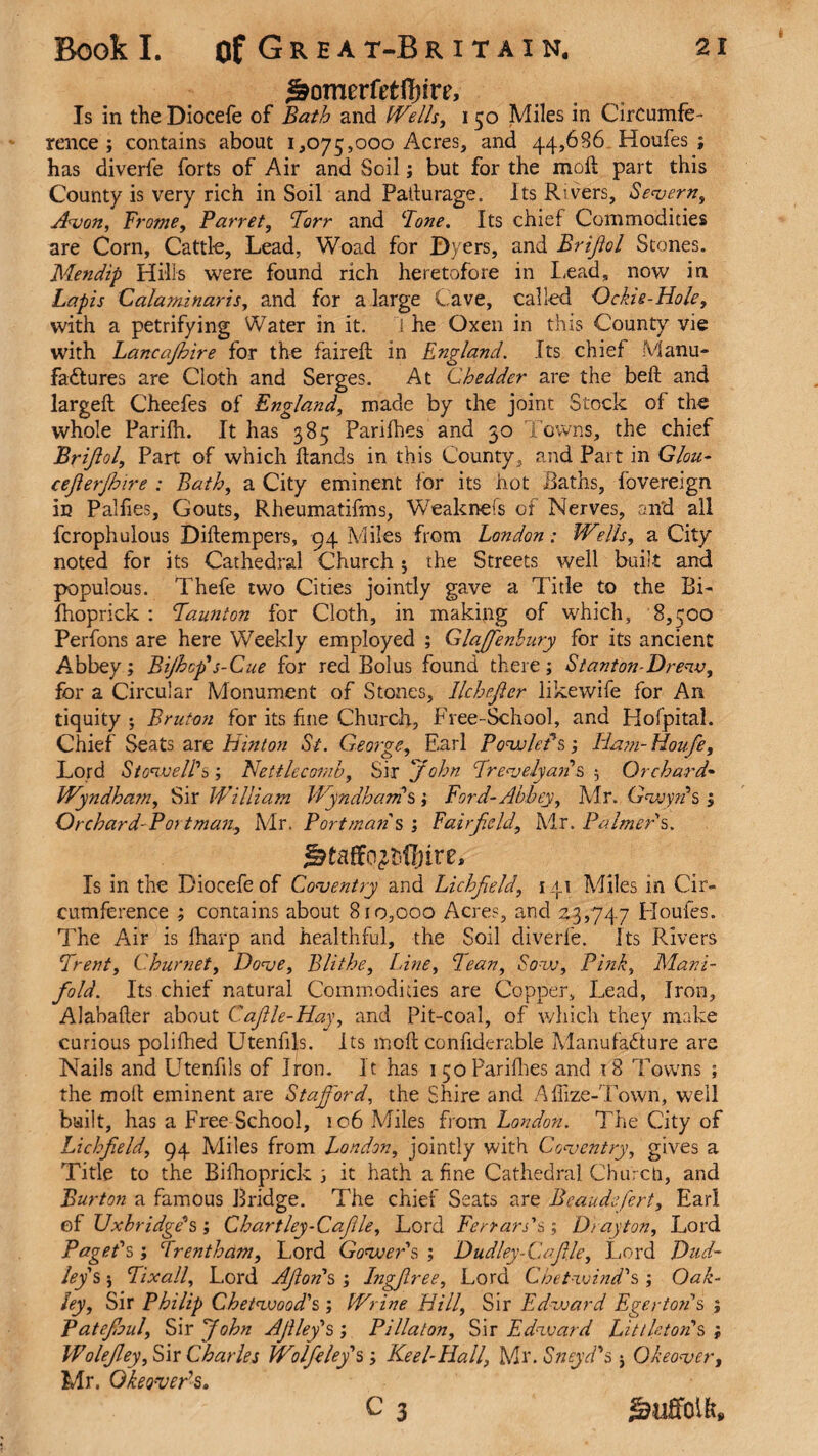 ^omerfctfl)ire. Is in the Diocefe of Bath and Wells, 150 Miles in Circumfe¬ rence ; contains about 1,075,000 Acres, and 44,686 Houfes ; has diverfe forts of Air and Soil; but for the moil part this County is very rich in Soil and Patlurage. Its Rivers, Severn, Avon, Frome, Barret, Torr and Bone. Its chief Commodities are Corn, Cattle, Lead, Woad for Dyers, and Brijiol Stones. Mendip Hills were found rich heretofore in Lead, now in Lapis Calaminaris, and for a large Cave, called Ockie-Hole, with a petrifying Water in it. I he Oxen in this County vie with Lancajhire for the faireft in England. Its chief Manu¬ factures are Cloth and Serges. At Chedder are the beft and largeft Cheefes of England, made by the joint Stock of the whole Parifh. It has 385 Parifhes and 30 Towns, the chief Brijiol, Part of which hands in this County , and Part in Glou- cefierjhire : Bath, a City eminent for its hot Baths, fovereign in Palfies, Gouts, Rheumatifms, Weaknefs of Nerves, and all fcrophulous Diftempers, 94 Miles from London: Wells, a City noted for its Cathedral Church $ the Streets well built and populous. Thefe two Cities jointly gave a Title to the Bi- Ihoprick : Taunton for Cloth, in making of which, 8,500 Perfons are here Weekly employed ; GlaJJenbury for its ancient Abbey; Bijhcfis-Cue for red Bolus found there; Stanton-Drew, for a Circular Monument of Stones, llchejler likewife for An tiquity ; Bruton for its fine Church, Free-School, and Hofpital. Chief Seats are hinton St. George, Earl Bowleds; Ha?n-Houfe, Lord. St owe IPs ; Nettle comb, Sir John Trevelyan & 5 Orchard- Wyndham, Sir William Wyndhams; Ford-Abbey, Mr. Gwyrfs ; Orchard Fort man., Mr. Bortman s ; Fairfield., Mr. Baimer's. Is in the Diocefe of Coventry and Lichfield, 141 Miles in Cir¬ cumference ; contains about 810,000 Acres, and 2.3,747 Houfes. The Air is fharp and healthful, the Soil diverfe. Its Rivers Trent, Churnet, Dove, Blithe, Line, Tean, Sow, Fink, Mani¬ fold. Its chief natural Commodities are Copper, Lead, Iron, Alabafler about Cafitle-Hay, and Pit-coal, of which they make curious polifhed Utenfils. Its moft confiderable Manufacture are Nails and Utenfils of Iron. It has 1 50 Parifhes and 18 Towns ; the moll eminent are Stafford, the Shire and Affize-Town, well built, has a Free School, 106 Miles from London. The City of Lichfield, 94 Miles from London, jointly with Coventry, gives a Title to the Bifhoprick ; it hath a fine Cathedral Church, and Burton a famous Bridge. The chief Seats are Beaudsfiert, Earl ef Uxbridge's; Chartley-Cafile, Lord Ferrars's; Dr ayton, Lord Bagefs; Trenthctm, Lord Gowers', Dudley-CafiJe, Lord Dud¬ leys ; Tixall, Lord Aftoris ; Ingjlree, Lord Chetwind's ; Oak¬ ley, Sir Bhilip Chetwood's ; Wrine Hill, Sir Edward Eger ton's ; Batefioul, Sir John Afilefis ; Blllaton, Sir Edward Littleton's ; Wolejley, Sir Charles Wolfe leys; Keel-Hall, Mr. Sneydds 5 Okeover, Mr. Okeoverh. c 3