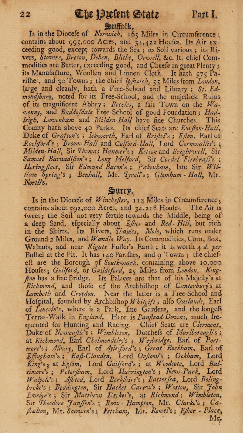 lauffolfe. Is in the Diocefe of Norwich, 165 Miles in Circumferences contains about 995,000 Acre?, and 34,422 Houfes. Its Air ex¬ ceeding good, except towards the Sea ; its Soil various ; its Ri¬ vers, Stowre, Breton, Deb in. Blithe, Orwell, &c. Its chief Com¬ modities are Butter, exceeding good, and Cheefe in great Plenty 5 its Manufacture, Woollen and Linnen Cloth. It hath 575 Pa- rilhes, and 30 Towns; the chief Jpfwich, 55 Miles from London, large and cleanly, hath a Free-School and Library ; St. Ed- moTtdJhury, noted for its Free-School, and the majeftick Ruins of its magnificent Abbey; Beccles, a fair Town on the Wa- venny, and Buddefdale Free-School of good Foundation; Had- heigh, Lavenham and Milden-Hall have fine Churches. This County hath above 40 Parks. Its chief Seats are Ewfon-Hail, Duke of Grafton's ; lekworth, Earl of BriJloPs; Ejlon, Earl of jRochfordhs ; Broom.Hall and Culford-Hall, Lord Cornwallis's ? Milden-Hall., Sir Lhomas Hammer $; Ketton and Brightwell, Sir Samuel Barnadifton's ; Long Melford, Sir Cordel Firebraf's 1 Heringfleet. Sir Edmund Bacons ; Pakenhant, late Sir /E7/- Ham Spring's , Benhall, Mr. Lyre IPs ; Glsmham - EL?//, Mr, North's. Is in the Diocefe of Winchefler, 112 Miles in Circumference j contains about 592,000 Acres, and 34,218 Houfes. The Air is tweet; the Soil not very fertile towards the Middle, being of a deep Sand, efpecially about ~ Efher and Red - Hill, but rich in the Skirts. Its Rivers, Thames, Mole, which runs under Ground 2 Miles, and Wcmdle Way. Jts Commodities, Corn, Box, Walnuts, and near Rigats Fuller’s Earth ; it is worth 4 d. per Bufhel at the Pit. It has iipParifhes, and 9 Towns ; the chief- eft are the Borough of Southwark, containing above 10,009 Houfes j Guilford, or Guildeford, 25 Miles from London. King- fon has a fine Bridge. Its Palaces are that of his Majefty’s at Richmond, and thofe of the Archbifhop of Canterbury's at hatnbeth and Croydon. Near the latter is a Free-School and: Hofpital, founded by Archbifhop Whitgift; alfo Oatlands, Earl of Lincoln's, where is a Park, fine Gardens, and the longeft Terras-Walk in England. Here is Banfead Downs, much fre¬ quented for Hunting and Racing. Chief Seats are Clermont, Duke'of NewcafUds ; Wimbleton, Dutchefs of Marlborough's ; at Richmond, Earl Cholmondeley s ; Weybridge, Earl of Port- mords; Albury, Earl of Ayle ford's ; Great Rockham, Earl of Effingham's ; Eaft-Clanden, Lord Onflows ; Ockham, Lord King's % at Epfom, Lord Guilford's ; at Woodcote, Lord Bal¬ timore's ; Peterjham. Lord Harrington's ; New-Park, Lord Walpole's; Ajhted, Lord Berhfhh ds ; Batterfea, Lord Boling- broke's ; Beddingtcn, Sir Hacket Carew's ; Wotton, Sir John Evelyn's ; Sir Matthew Be eked s, at Richmond; Wimbleton, Sir !Theodore f anfj'en's ; Row - Hampton, Mr. Clarke's ; Ca- fhalton, Mr. S cawed s j ‘ Fet chain, Mr. Revel's; Efher - Place, Mi;.