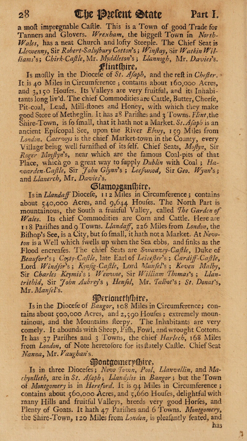 a moft impregnable Caftle. This is a Town of good Trade for Tanners and Glovers. Wrexham, the biggeft Town in North- Wales, has a neat Church and lofty Steeple. The Chief Seat is Llewenny, Sir Robert-Salujbury Cotton's; IVinftay, Sir Watkin Wil- Hams's; Chirk-Caflle, Mr. Myddleton's ; Llannogh, Mr. Davies's. jflmtffrre. Is moflly in the Diocefe of St. Afaph, and the reft in Ghefter. It is 40 Miles in Circumference 3 contains about 160,000 Acres, and 3,150 Houles. Its Valleys are very fruitful, and its Inhabi¬ tants long liv’d. The chief Commodities are Cattle, Butter, Cheefe, Pit-coal, Lead, Mili-ftones and Honey, with which they make good Store of Metheglin. It has 28 Parilhes and 3 Towns. Flint,the Shire-Town, is fo fmall, that it hath not a Market. St. Afaph is an ancient Epifcopal See, upon the River Elwy, 159 Miles from London. Caerwys is the chief Market-town in the County, every Viilassrbeing well furnifhed of itsfelf. Chief Seats, Moflyn, Sir Roger Moyflyn's, near which are the famous Coal-pits of that Place, which go a great way to fupply Dublin with Coal ; Ha- warden-Caflle, Sir 'John Glynn's; Leefwood, Sir Geo. Wynn's; and Llanerch, Mr. Davies's. <25lamo$gan®ire. Is in Llandaff Diocefe, 112 Miles in Circumference; contains about 540,000 Acres, and 9,644 Houfes. The North Part is mountainous, the South a fruitful Valley, called The Garden of Wales. Its chief Commodities are Com and Cattle. Here are 118 Parilhes and 9 Towns. Llandaff, 226 Miles from London, the Bilhop’s See, is a City, but fo fmall, it hath not a Market. At New¬ ton is a Well which fwells up when the Sea ebbs, and finks as the Flood encreafes. The chief Seats are Swanzey-Caflle, Duke of ’Beaufort's; Cpyty-Caftle, late Earl of Leicefler's; Cardijf-Caflle, Lord Windfor's ; Kynflg-Caflle, Lord Manfel's ; Keven Malby, Sir Charles Keymis's ; Wenwoe, Sir William Thomas's ; Llan- trithid. Sir John Aubrey's : Henfol, Mr. Talbot's; St. Donat's, Mr. Manfels. JperionetI)H)irf, Is in the Diocefe of Bangor, 108 Miles in Circumference; con¬ tains about 500,000 Acres, and 2,590 Ploufes; extremely moun¬ tainous, and the Mountains fteepy. The Inhabitants are very comely. It abounds with Sheep, Pifh, Fowl, and wrought Cottons. It has 37 Parilhes and 3 Towns, the chief Harlech, 168 Miles from London, of Note heretofore for its ilately Caftle. Chief Seat Nanna, Mr. Vaugha?is. ^ontgometrflfjire. Is in three Diocefes; New Town, Pool, Llanvellin, and Ma¬ chynlleth, are in St. Afaph; Llandylos in Bangor; but the Town of Montgomery is in Hereford. It is 94 Miles in Circumference ; contains about 560,000 Acres, and 5,660 Houfes, delightful with many Hills and fruitful Valleys, breeds very good Horfes, and Plenty of Goats. It hath 47 Parifnes and 6 Towns. Montgomery, the Shire-Town? 120 Miles from London, is pleafently feated, and