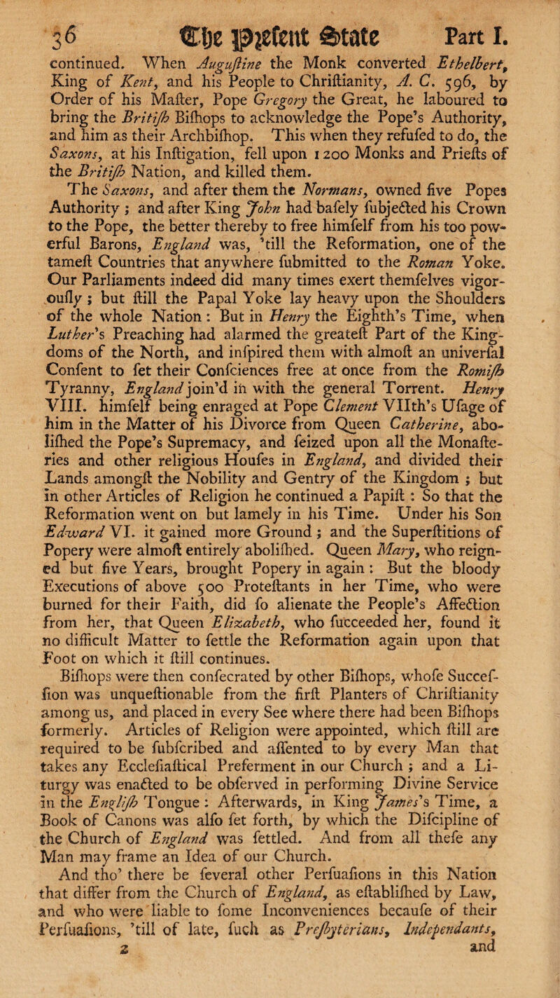 continued. When Auguftine the Monk converted Ethelbert, King of Ke?it, and his People to Chriftianity, A. C. 596, by Order of his Mailer, Pope Gregory the Great, he laboured to bring the Britijh Bifhops to acknowledge the Pope’s Authority, and him as their Archbilhop. This when they refufed to do, the Saxons, at his Infligation, fell upon 1200 Monks and Priefts of the Britijh Nation, and killed them. The Saxons, and after them the Normans, owned five Popes Authority ; and after King John had bafely fubje&ed his Crown to the Pope, the better thereby to free himfelf from his too pow¬ erful Barons, England was, ’till the Reformation, one of the tameft Countries that anywhere fubmitted to the Roman Yoke. Our Parliaments indeed did many times exert themfelves vigor- oufiy ; but Hill the Papal Yoke lay heavy upon the Shoulders of the whole Nation : But in Henry the Eighth’s Time, when Luther s Preaching had alarmed the greateft Part of the King¬ doms of the North, and infpired them with almoll an univerfal Confent to fet their Confciences free at once from the Romifh Tyranny, England join’d in with the general Torrent. Henry VIII. himfelf being enraged at Pope Clement Vllth’s Ufage of him in the Matter of his Divorce from Queen Catherine, abo- lilhed the Pope’s Supremacy, and feized upon all the Monafte- ries and other religious Houfes in England, and divided their Lands amongft the Nobility and Gentry of the Kingdom ; but in other Articles of Religion he continued a Papill : So that the Reformation went on but lamely in his Time. Under his Son Edward VI. it gained more Ground ; and the Superllitions of Popery were alrnoft entirely abolifhed. Queen Mary, who reign¬ ed but five Years, brought Popery in again : But the bloody Executions of above 500 Proteftants in her Time, who were burned for their Faith, did fo alienate the People’s Affediion from her, that Queen Elizabeth, who fucceeded her, found it no difficult Matter to fettle the Reformation again upon that Foot on which it ftill continues. Bifhops were then confecrated by other Bilhops, whofe Succef* fion was unqueftionable from the firft Planters of Chriftianity among us, and placed in every See where there had been Bifhops formerly. Articles of Religion were appointed, which ftill are required to be fubfcribed and aflented to by every Man that takes any Ecclefiafticai Preferment in our Church ; and a Li¬ turgy was enafted to be obferved in performing Divine Service in the Esi^HJlo Tongue : Afterwards, in King James's Time, a Book of Canons was alfo fet forth, by which the Difcipline of the Church of England was fettled. And from all thefe any Man may frame an Idea of our Church. And tho’ there be feveral other Perfuafions in this Nation that differ from the Church of England, as eftablifhed by Law, and who were liable to fome Inconveniences becaufe of their Perfuafions, ’till of late, fuch as Prejbyterians, Independants, 2 and