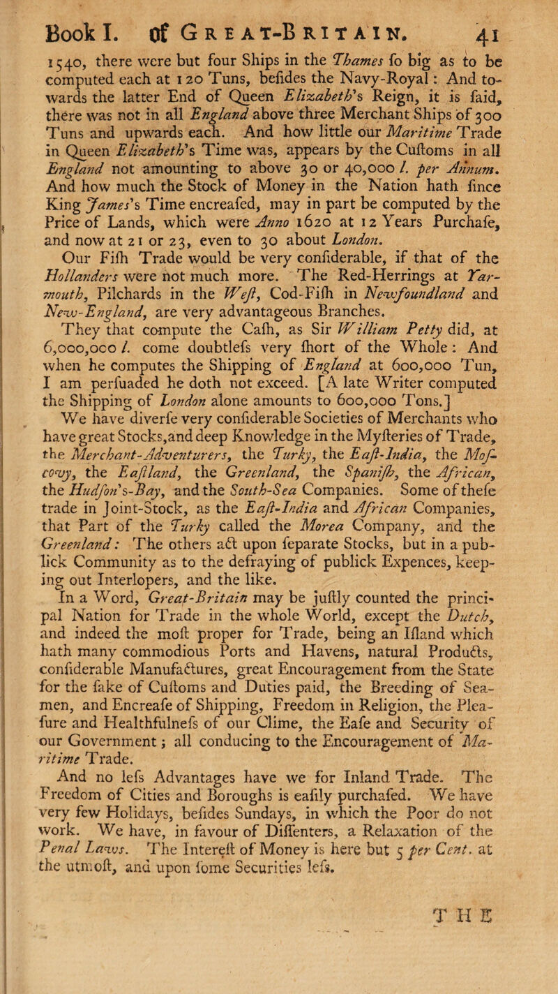 1540, there were but four Ships in the Thames fo big as to be computed each at 120 Tuns, befides the Navy-Royal: And to¬ wards the latter End of Queen Elizabeth's Reign, it is faid, there was not in all England above three Merchant Ships of 300 Tuns and upwards each. And how little our Maritime Trade in Queen Elizabeth's Time was, appears by the Cuftoms in all England not amounting to above 30 or 40,000 /. per Annum. And how much the Stock of Money in the Nation hath fince King James's Time encreafed, may in part be computed by the Price of Lands, which were Anno 1620 at 12 Years Purchafe, and now at 21 or 23, even to 30 about London. Our Fifh Trade would be very confiderable, if that of the Hollanders were not much more. The Red-Herrings at Yar¬ mouth, Pilchards in the Wef, Cod-Fifh in Newfoundland and New -England, are very advantageous Branches. They that compute the Cafh, as Sir William Petty did, at 6,oco,oco l. come doubtlefs very fhort of the Whole: And when he computes the Shipping of England at 600,000 Tun, I am perfuaded he doth not exceed. [A late Writer computed the Shipping of London alone amounts to 600,000 Tons.] We have diverfe very confiderable Societies of Merchants who have great Stocks,and deep Knowledge in the Myfteries of Trade, the Merchant-Adventurers, the Turky, the Eajl-lndia, the Mof- eovy, the Eafland, the Greenland, the Spa?iijb, the African, the Hudfohs-Bay, and the South-Sea Companies. Some of thefe trade in Joint-Stock, as the Eajl-India and African Companies, that Part of the Turky called the Morea Company, and the Greenland: The others aft upon feparate Stocks, but in a pub- lick Community as to the defraying of publick Expences, keep¬ ing out Interlopers, and the like. In a Word, Great-Britain may be juftly counted the princi¬ pal Nation for Trade in the whole World, except the Dutch, and indeed the mod proper for Trade, being an Ifland which hath many commodious Ports and Havens, natural Produfts, confiderable Manufaftures, great Encouragement from the State for the fake of Cuftoms and Duties paid, the Breeding of Sea¬ men, and Encreafe of Shipping, Freedom in Religion, the Plea- fure and Healthfulnefs of our Clime, the Eafe and Security of our Government; all conducing to the Encouragement of Ma¬ ritime Trade. And no lefs Advantages have we for Inland Trade. The Freedom of Cities and Boroughs is eafily purchafed. We have very few Holidays, befides Sundays, in which the Poor do not work. We have, in favour of Diffenters, a Relaxation of the Penal Laws. The Interell of Money is here but 5 per Cent, at the utmoft, and upon fome Securities lefs. T H E