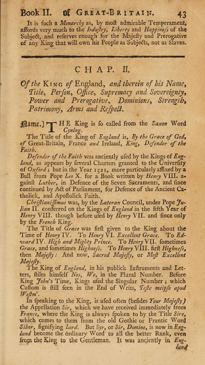 it is fuch a Monarchy as, by moft admirable Temperament, affords very much to the Indufry, Liberty and Happinefs of the Subjed, and referves enough for the Majefty and Prerogative of any King that will own his People as Subjeds, not as Slaves. CHAP. II. Of the King of England, and therein of his Name» Title, P erf on. Office, Supremacy and Sovereignty, Power and Prerogative, Dominions, Strength9 Patrimony, Arms and RefpeEl. jffiatTUb] rTi H E King is fo called from the Saxon Word JL Cyning. The Title of the King of England is, By the Grace of God, of Great-Britain, France and Ireland, King, Defender of the Faith. Defender of the Faith was anciently ufed by the Kings of Eng¬ land, as appears by feveral Charters granted to the Univerfity of Oxford; but in the Year 1521, more particularly affixed by a Bull from Pope Leo X. for a Book written by Henry VIII. a* gainft Luther, in Defence of the Seven Sacraments, and fince continued by Ad of Parliament, for Defence of the Ancient Ca« tholick, and Apoftolick Faith. Chriftianifimus was, by the Later an Council, under Pope Ju¬ lian II. conferred on the Kings of England in the fifth Year of Henry VIII. though before ufed by Henry VII. and fince only by the French King. The Title of Grace was firft given to the King about the Time of Henry IV. To Henry VI. Excellent Grace. To Ed¬ ward IV. High and Mighty Prince. To Henry VJX fometimes Grace, and fometimes Highnefs. To Henry VIII. firft Highnefs, then Majefy: And now. Sacred Majefy, or Mof Excellent Majefty. The King of England, in his publick Inftruments and Let¬ ters, lliles himfelf Nos, We, in the Plural Number. Before King John's Time, Kings ufed the Singular Number ; which Cuftom is ftill feen in the End of Writs, Fefle meipfo apud Wefm. In fpeaking to the King, is ufed often (befides Tour Majefy) the Appellation Sir, which we have received immediately from France, where the King is always fpoken to by the Title Sire, which comes to them from the old Gothic or Frantic Word Sihor, hgnifying Lord. But Syr, or Sir, Damine, is now in Eng- land become the drdinary Word to all the better Rank, even if cm the King to the Gentleman, It was anciently in Eng-