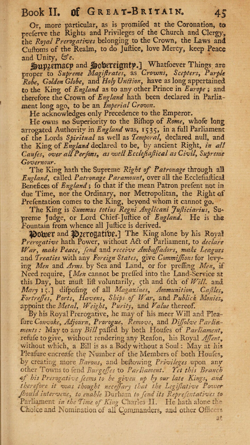 Or, more particular, as is promifed at the Coronation, to preferve the Rights and Privileges of the Church and Clergy, the Royal Prerogatives belonging to the Crown, the Laws and Cuftoms of the Realm, to do Juftice, love Mercy, keep Peace and Unity, &c. ^up^emacp and Jaobfreigntp♦] Whatfoever Things are proper to Supreme Magif rates, as Crowns, Scepters, Purple Robe, Golden Globe, and Holy Unftion, have as long appertained to the King of England as to any other Prince in Europe ; and therefore the Crown of England hath been declared in Parlia¬ ment long ago, to be an hnperial Crown. He acknowledges only Precedence to the Emperor. He owns no Superiority to the Biftiop of Rome, whole long arrogated Authority in England was, 1535, in a full Parliament of the Lords Spiritual as well as Temporal, declared null, and the King of England declared to be, by ancient Right, in all Caufes, over all Per fans, as well Ecclejiajiical as Civil, Supreme Governour. The King hath the Supreme Right of Patronage through all England, called Patronage Paramount, over all the Ecclefiafticai Benefices of England; fo that if the mean Patron prefent not in due Time, nor the Ordinary, nor Metropolitan, the Right of Prefentation comes to the King, beyond whom it cannot go. The King is Summus totius Regni Anglicani fujliciarius, Su* preme Judge, or Lord Chief-Juftice of England\ He is tbg Fountain from whence all Juftice is derived. and Og&tibf*] The King alone by his Royal Prerogative hath Power, without Adi of Parliament, to declare War, make Peace, fend and receive Ambajfadors, make Leagues and Treaties with any Foreign States, give CimmiJJions for levy¬ ing Men and Arms by Sea and Land, or for prefting Men, if Need require, \Men cannot be prefled into the Land-Service at this Day, but muft lift voluntarily, 5th and 6th of Will, and Mary I ^] difpofing of all Magazines, Ammunition, Cajlles, Fortrefes, Ports, Havens, Ships of War, and Publick Monies„ appoint the Metal, Weight, Purity, and Value thereof. By his Royal Prerogative, he may of his meer Will and Flea- furt. Convoke, Adjourn, Prorogue, Remove, and Dijfolve Parlia¬ ments : May to any Bill palled by both Houfes of Parliament, refufe to give, without rendering any Reafon, his Royal Affent, without which, a Bill is as a Body without a Soul; May at his Pleafure cncreafe the Number of the Members of both Houfes, by creating more Barons, and bellowing Privileges upon any other Towns to fend Burgejfes to Parliament. Yet this Branch of his Prerogative feems to be given up by our late Kings., and therefore it was thought neceffary that the Lcgijlative Power Jhould intervene, to enable Durham to fend its Reprefentatives to Parliament in the Time of King Charles II. He hath alone the Choice and Nomination of all Commanders, and other Officers