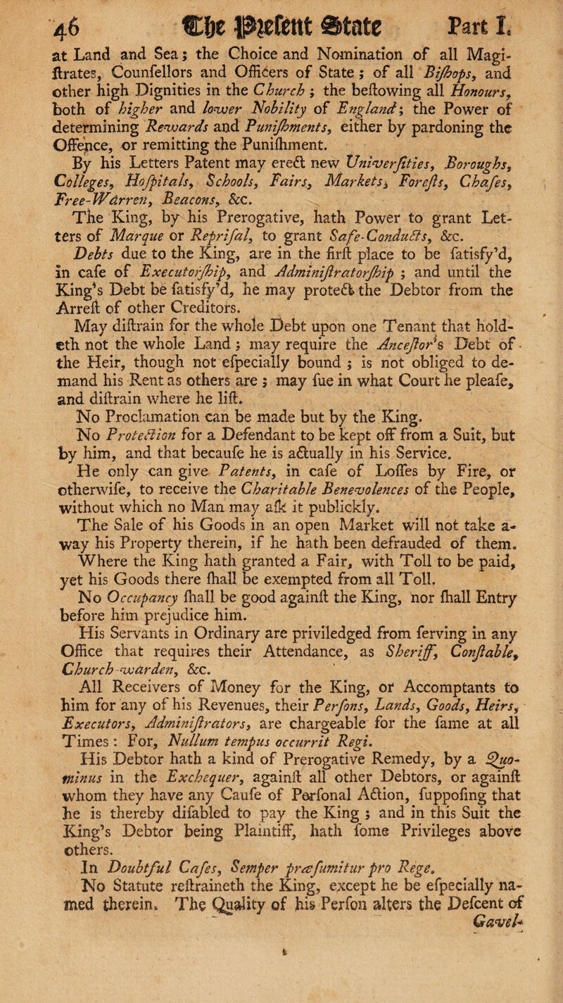 at Land and Sea; the Choice and Nomination of all Magi- ftrates, Counfellors and Officers of State; of all Bijhops, and other high Dignities in the Church ; the bellowing all Honours, both of higher and lower Nobility of England', the Power of determining Rewards and Punifhments, either by pardoning the Offence, or remitting the Punilhment. By his Letters Patent may ereft new XJniverfities, Boroughs, Colleges, Hofpitals, Schools, Fairs, Markets, Forejls, Chafes, Free-Wdrren, Beacons, &c. The King, by his Prerogative, hath Power to grant Let¬ ters of Marque or Reprifal, to grant Safe-Condutts, &c. Debts due to the King, are in the firft place to be fatisfy’d, in cafe of Executorfhip, and Adminiftratorfhip ; and until the King*s Debt be fatisfy’d, he may protect, the Debtor from the Arreft of other Creditors. May diftrain for the whole Debt upon one Tenant that hold- efh not the whole Land; may require the AnceJloP s Debt of - the Heir, though not efpecially bound ; is not obliged to de¬ mand his Rent as others are ; may fue in what Court he pleafe, and dillrain where he lift. No Proclamation can be made but by the King. No Protection for a Defendant to be kept off from a Suit, but by him, and that becaufe he is actually in his Service. He only can give Patents, in cafe of Loffes by Fire, or otherwife, to receive the Charitable Benevolences of the People, without which no Man may alk it publickly. The Sale of his Goods in an open Market will not take a- way his Property therein, if he hath been defrauded of them. Where the King hath granted a Fair, with Toll to be paid, yet his Goods there fhall be exempted from all Toll. No Occupancy fhall be good again!! the King, nor fhall Entry before him prejudice him. His Servants in Ordinary are priviledged from ferving in any Office that requires their Attendance, as Sheriff, Conjiable, Church warden, &c. All Receivers of Money for the King, or Accomptants to him for any of his Revenues, their Perfons, Lands, Goods, Heirs, Executors, Adminiftrators, are chargeable for the fame at all Times: For, Nullum tempus occurrit Regi. His Debtor hath a kind of Prerogative Remedy, by a Qua- minus in the Exchequer, againft all other Debtors, or againft whom they have any Caufe of Perfonal A&ion, fuppofing that he is thereby difabled to pay the King ; and in this Suit the King’s Debtor being Plaintiff, hath fome Privileges above others. In Doubtful Cafes, Semper prasfumitur pro Rege. No Statute reftraineth the King, except he be efpecially na¬ med therein. The Quality of his Perfon alters the Defcent of Gavel*