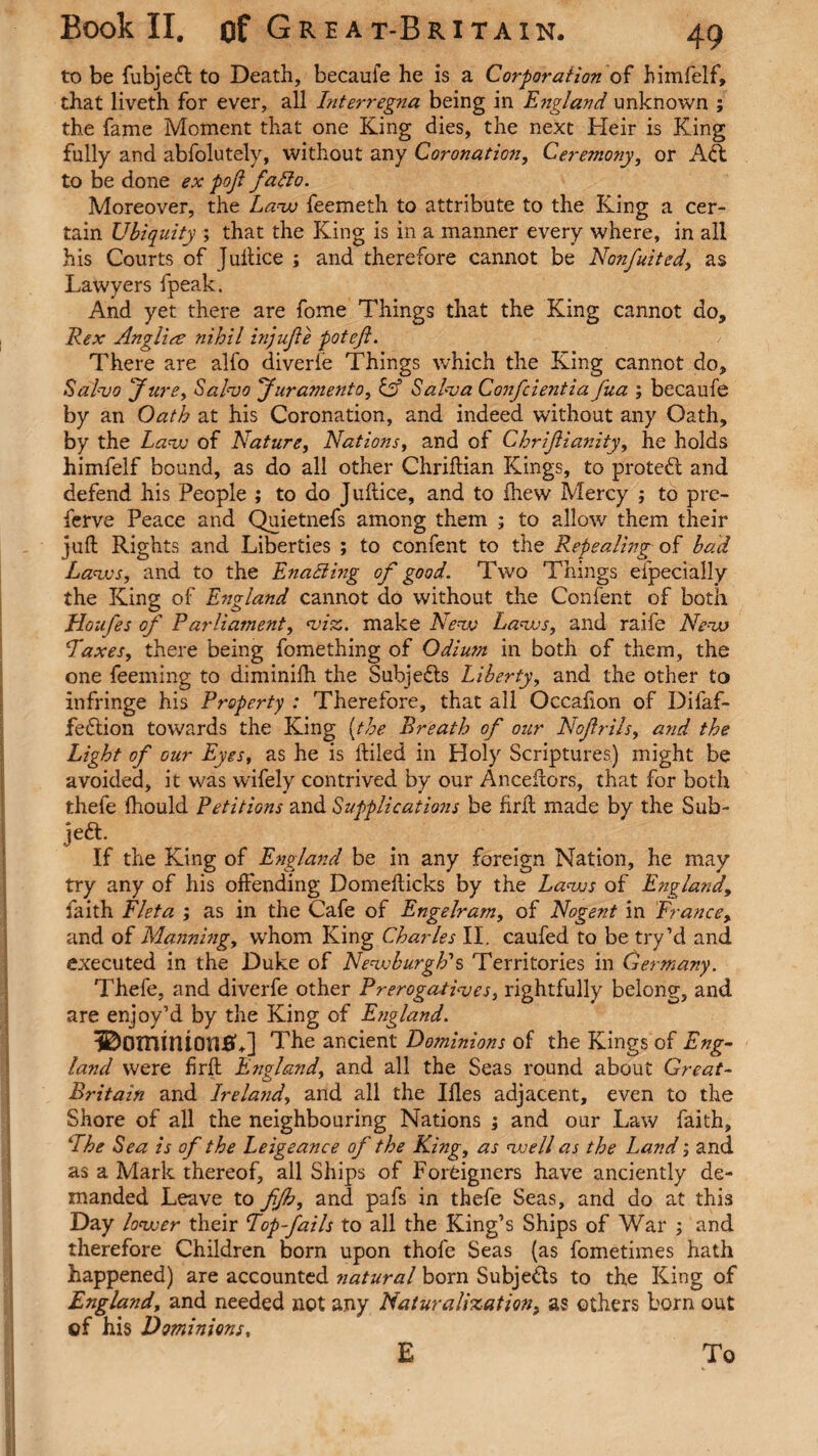 to be fubjeft to Death, becaufe he is a Corporation of himfelf, that liveth for ever, all Interregna being in England unknown ; the fame Moment that one King dies, the next Heir is King fully and abfolutelv, without any Coronation, Ceremony, or Aft to be done ex poji fatto. Moreover, the Law feemeth to attribute to the King a cer¬ tain Ubiquity ; that the King is in a manner every where, in all his Courts of Juftice ; and therefore cannot be Nonfuited, as Lawyers fpeak. And yet there are fome Things that the King cannot do, Rex Anglire nihil injufe potefl. There are alfo diverie Things which the King cannot do. Salvo Jure, Salvo Juramenta, & Salva Confcie?itia fua ; becaufe by an Oath at his Coronation, and indeed without any Oath, by the Lava of Nature, Nations, and of Chrijlianity, he holds himfelf bound, as do all other Chriftian Kings, to protect and defend his People ; to do Juflice, and to drew Mercy ; to pre- ferve Peace and Quietnefs among them ; to allow them their juft Rights and Liberties ; to confent to the Repealing of bad Lavas, and to the Enabling of good. Two Things especially the King of England cannot do without the Confent of both Houfes of Parliament, viz., make Neva Lavas, and raife Neva Paxes, there being fomething of Odiutn in both of them, the one feeming to diminifh the Subjects Liberty, and the other to infringe his Property : Therefore, that all Occafion of Difaf- feflion towards the King [the Breath of our Nof nils, and the Light of our Eyes, as he is ftiled in Holy Scriptures) might be avoided, it was wifely contrived by our Anceftors, that for both thefe fhould Petitions and Supplications be firft made by the Sub¬ let- If the King of England be in any foreign Nation, he may try any of his offending Domefticks by the Lavas of England, faith Fleta ; as in the Cafe of Engelram, of Nogent in France, and of Manning, whom King Charles II. caufed to be try’d and executed in the Duke of Newburgh's Territories in Germany. Thefe, and diverfe other Prerogatives, rightfully belong, and are enjoy’d by the King of England. 3DommiO!10+] The ancient Dominions of the Kings of Eng¬ land were firft England, and all the Seas round about Great- Britain and Irela?id, and all the Ifles adjacent, even to the Shore of all the neighbouring Nations ; and our Law faith, Phe Sea is of the Leigeance of the King, as well as the Land; and as a Mark thereof, all Ships of Foreigners have anciently de¬ manded Leave to fjh, and pafs in thefe Seas, and do at this Day lower their Pop fails to all the King’s Ships of War ; and therefore Children born upon thofe Seas (as fometimes hath happened) are accounted natural born Subjects to the King of England, and needed not any Naturalization, as others born out of his Dominions, E To