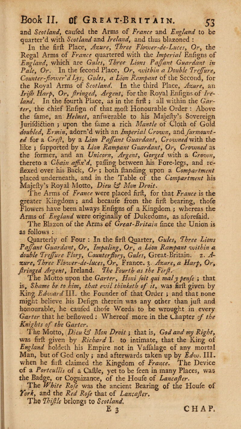 and Scotland, caufed the Arms of Francs and England to be quarter’d with Scotland and Ireland, and thus blazoned : In the fird Place, Azure, Three Flower-de-Luces, Or, the Regal Arms of France quartered with the Imperial Enfigns of England, which are Gules, Three Lions Paffaiit Guardant in Pale, Or. In the fecond Place, Or, within a Double Trefflure, Counter-flowerd Lys, Gules, a Lion Rampant of the Second, for the Royal Arms of Scotland. In the third Place, Azure, an Irijh Harp, Or, flringed. Argent, for the Royal Enfigns of Ire¬ land. In the fourth Place, as in the fird ; all within the Gar¬ ter, the chief Enfign of that mod Honourable Order : Above the fame, an Helmet, anfwerable to his Majedy’s Sovereign Jurifdi&ion j upon the fame a rich Mantle of Cloth of Gold doubled, Ermin, adorn’d with an Imperial Crown, and funmount¬ ed for a Crefl, by a Lion Paffant Guardant, Crowned with the like ; fapported by a Lion Rampant Guardant, Or, Crowned as the former, and an Unicorn, Argent, Gorged with a Crown, thereto a Chain affix'd, paffing between his Fore-legs, and re- flexed over his Back, Or ; both flanding upon a Compartment placed underneath, and in the Table of the Co?npartment his Majedy’s Royal Motto, Dieu & Mon Droit. The Arms of France were placed fird, for that France is the greater Kingdom; and becaufe from the fird bearing, thofe Flowers have been always Enfigns of a Kingdom ; whereas the Arms of England were originally of Dukedoms, as aforefaid. The Blazon of the Arms of Great-Britain fmce the Union is as follows : Quarterly of Four : In the fird Quarter, Gules, Three Lions Pajflant Guardant, Or, Impaling, Or, a Lion Rampant within a double Trejflure Flory, Counterflory, Gules, Great-Britain. 2. A- zure, Three Flower-de-luces, Or, France. 3. Azure, a Harp, Or, flringed Argent, Ireland. The Fourth as the Firfl. The Motto upon the Garter, Honi foit qui maly penfle ; that is. Shame be to him, that evil thinketh ofl it, was fird given by King Edward III. the Founder of that Order ; and that none might believe his Defign therein was any other than jud and honourable, he caufed thofe Words to be wrought in every Garter that he bedowed: Whereof more in the Chapter of the Knights of the Garter. The Motto, Dieu & Mon Droit; that is, God and my Right, was fird given by Richard I. to intimate, that the King of England holdeth his Empire not in Vaflalage of any mortal Man, but of God only ; and afterwards taken up by Edw. III. when he fird claimed the Kingdom of France. The Device of a Portcullis of a Cadle, yet to be feen in many Places, was the Badge, or Cognizance, of the Houfe of Lancafler. The White Rofe was the ancient Bearing of the Houfe of York, and the Red Rofe that of Lancafler. The Thiflle belongs to Scotland.