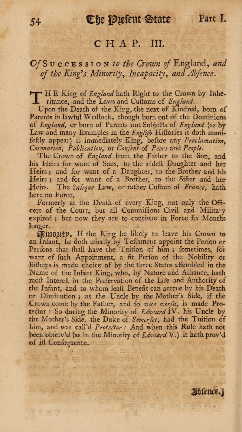 chap. in. Part I. 0/S uccession to the Crown of England, and of the King’s Minority, Incapacity, and Abfence. TH E King of England hath Right to the Crown by Inhe¬ ritance, and the Laws and Cuftoms of England. Upon the Death of the King, the next of Kindred, born of Parents in lawful Wedlock, though born out of the Dominions of England, or born of Parents not Subjects of England (as by Law and many Examples in the Englijb Hiftories it doth mani- feftly appear) is immediately King, before any Proclamation, Coronation, Publication, or Confent of Peers and People• The Crown of England from the Father to the Son, and his Heirs for want of Sons, to the eldeft Daughter and her Heirs; and for want of a Daughter, to the Brother and his Heirs ; and for want of a Brother, to the Sifter and her Heirs. The Salique Law, or rather Cuftom of France, hath here no Force. Formerly at the Death of every King, not only the Offi¬ cers of the Court, but all Commiftions Civil and Military expired ; but now they are to continue in Force fix Months longer. IjEinO^itF* If the King be likely to leave his Crown to an Infant, he doth ufually by Teftament appoint the Perfon or Perfons that fhall have the Tuition of him ; fometimes, for want of fuch Appoinment, a fit Perfon of the Nobility or Bifhops is made choice of by the three States aftembled in the Name of the Infant King, who, by Nature and Alliance, hath molt Intereft in the Prelervation of the Life and Authority of the Infant, and to whom leaft Benefit can accrue by his Death or Diminution ; as the Uncle by the Mother’s Side, if the Crown come by the Father, and 16 ‘vice <verfa, is made Pro¬ testor : So during the Minority of Edward IV. his Uncle by the Mother’s Side, the Duke of Somerfet, had the Tuition of him, and was call’d Protestor: And when this Rule hath not been obferv’d (as in the Minority of Edward V.) it hath prov’d of ill Confequence.