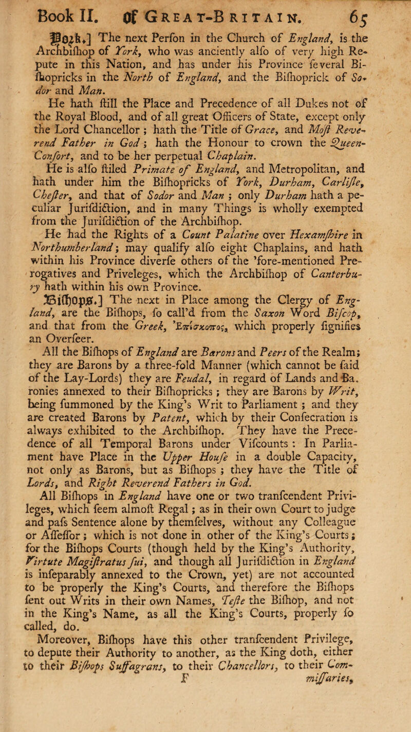 The next Perfon in the Church of England, is the Archbifhop of York, who was anciently alio of very high Re* pute in this Nation, and has under his Province feveral Bi- lhopricks in the North of England, and the Bifhoprick of So* dor and Man. He hath ftill the Place and Precedence of all Dukes not of the Royal Blood, and of all great Officers of State, except only the Lord Chancellor ; hath the Title of Grace, and Mojl Reve¬ rend Father in God; hath the Honour to crown the 4Jueen- Confort, and to be her perpetual Chaplain. He is alfo lliled Primate of England, and Metropolitan, and hath under him the Bilhop ricks of York, Durham, Car life, Chejler, and that of So dor and Man ; only Durham hath a pe¬ culiar Jurifdi&ion, and in many Things is wholly exempted from the Jurifdiction of the Archbilhop. He had the Rights of a Count Palatine over FLexamJhire in Northumberland; may qualify alfo eight Chaplains, and hath within his Province diverfe others of the ’fore-mentioned Pre¬ rogatives and Priveleges, which the Archbilhop of Canterbu¬ ry hath within his own Province. Bifl)opj8u] The next in Place among the Clergy of Eng¬ land, are the Bilhops, fo call’d from the Saxon Word and that from the Greek, ’ZmorxQTCQs, which properly an Overfeer. All the Bilhops of England are Barons and Peers of the Realm; they are Barons by a three-fold Manner (which cannot be faid of the Lay-Lords) they are Feudal, in regard of Lands andRa. ronies annexed to their Bilhopricks; they are Barons by Writ, being fummoned by the King’s Writ to Parliament ; and they are created Barons by Patent, which by their Confecration is always exhibited to the Archbilhop. They have the Prece¬ dence of all Temporal Barons under Vifcounts : In Parlia¬ ment have Place in the Upper Houfe in a double Capacity, not only as Barons, but as Bilhops ; they have the Title of Lords, and Right Reverend Fathers in God. All Bilhops in England have one or two tranfcendent Privi¬ leges, which feem almolt Regal; as in their own Court to judge and pafs Sentence alone by themfelves, without any Colleague or AlTelTor; which is not done in other of the King’s Courts; for the Bilhops Courts (though held by the King’s Authority, Virtute Magifiratus fui, and though all Jurifdiftion in England is infeparably annexed to the Crown, yet) are not accounted to be properly the King’s Courts, and therefore the Bilhops fent out Writs in their own Names, Fefie the Bilhop, and not in the King’s Name, as all the King’s Courts, properly fo called, do. Moreover, Bilhops have this other tranfcendent Privilege, to depute their Authority to another, as the King doth, either to their Bi/hops Sujfagrans, to their Chancellors, to their Com- F mijfaries, B if cop, fignifies