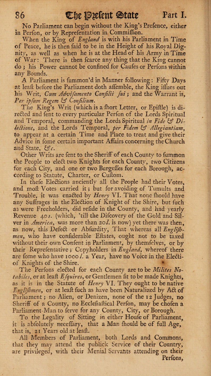 No Parliament can begin without the King’s Erefence, either in Perfon, or by Reprefentation in Commiffion. When the King of England is with his Parliament in Time of Peace, he is then faid to be in the Height of his Royal Dig¬ nity, as well as when he is at the Head of his Army in Time of War: There is then fcarce any thing that the King cannot do ; his Power cannot be confined for Caufes or Perfons Within any Bounds. ’ A Parliament is fummon’d in Manner following: Fifty Days at leaf!: before the Parliament doth affemble, the King ifiiies out his Writ, Cum Ad-vifamento Confilii Jui; and the Warrant is. Per ipfum Regem Confilium. The King’s Writ (which is a fhort Letter, or Epidle) is di- refted and fent to every particular Perfon of the Lords Spiritual and Temporal, commanding the Lords Spiritual in Fide & Di- le Alone, and the Lords Temporal, per Fidem & Allegiantiam, to appear at a certain Time and Place to treat and give their Advice in fome certain important Affairs concerning the Church and State, &c. Other Writs are fent to the Sheriff of each County to fummon the People to eleft two Knights for each County, two Citizens for each City, and one or two Burgeffes for each Borough, ac¬ cording to Statute, Charter, or Cudom. In thefe Elections anciently all the People had their Votes, and moil Votes carried it; but for avoiding of Tumults and Trouble, it was enafted by Henry VI. That none Ihould have any Suffrages in the Eleftion of Knight of the Shire, but fuch as were Freeholders, did refide in the County, and had yearly Revenue 40 s. (which, ’till the Difcovery of the Gold and Sil¬ ver in America, was more than 201. is now) yet there was then, as now, this Deleft or Abfurdity, That whereas all Englijh- tnen, who have confiderable Eftates, ought not to be taxed without their own Confent in Parliament, by themfelves, or by their Reprefentative; Copyholders in England, whereof there are fome who have 1000 /. a Year, have no Voice in the Elefti- of Knights of the Shire. The Perfons elefted for each County are to be Milites No- tabiles, or at lead Efquires, or Gentlemen fit to be made Knights, as it is in the Statute of Henry VI. They ought to be native Englijhmen, or at lead fuch as have been Naturalized by Aft of Parliament; no Alien, or Denizen, none of the 12 Judges, no Sheriff of a County, no Ecclefiadical Perfon, may be chofen a Parliament-Man to ferve for any County, City, or Borough. To the Legality of Sitting in either Houfeof Parliament, it is abfolutely neceffary, that a Man fhould be of full Age, that is, 21 Years old at lead. All Members of Parliament, both Lords and Commons, that they may attend the pubiick Service of their Country, are privileged, with their Menial Servants attending on their Perfons,