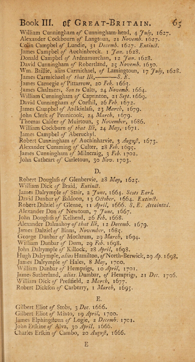 William Cunningham of Cunningham-head, 4 July, 1627, Alexander Cock bourn of Langtoun, 21 Novemb. 1627, Colin Campbel of Lundie, 31 Decemb. 1627. Extintl. James Campbel of Auchinbreck. 1 Jan. 162S, Donald Campbel of Ardnamurchan, 12 Jan. 1628. David Cunningham of Robertland, 23 Novemb. 1630. Wm. Baillie, alias Carmichael, of Lamingtoun, 17 July, 1628, James Carmichael of that Ilk,-S. E. James Carnegie o/Tittarrow, 20 Feb. 1663. Janies Chalmers, Son to Cults, 24 Novemb. 1664. William Cunningham of Caprinton, 21 Sept. 1669. David Cunningham of Corfhil, 26 Feb. 1672. James Catnpbel of Ardkinlafs, 2 3 March, 1679. John Clerk/?/' Pennicook, 24 March, 1679. Thomas Calder of Muirtoun, 5 November, 1686. William Cockburn of that Ilk, 24 May,• 1671, James Campbel of Aberuchyl. Robert Cunningham of Auchinharvie, 3 Augnf, 1673, Alexander‘Gumming of Culter, 28 Feb. 1693. James Cunningham of Milncraig, 3 Feb. 1702. John Cathcart of Carle toun, 30 Nov. 1703. D. Robert Douglafs of Glenbervie, 28 May, 1623. William Dick of Braid,’ Extindl. James Dalrymple of Stair, 2 June, 1664. Scots Earl. David Dunbar of Baldoon, 13 October, 1664. Ex tin A. Robert Dalziel of Glenae, 11 April, 1666. S. E. Attainted, Alexander Don of Newtoun, 7 June, 1667. John Douglafs of Kelhead, 26 Feb. 1668. Alexander Dalmahoy-//'that Ilk, 12 Decemb. 1679.. Janies Dalziel of Binns, November, 168 cj. George Dunbar of Mochrum, 29 March, 1694, William Dunbar^/' Durn, 29 Feb. 1698. John Dalrymple of Killock, 28 April, 1698. Hugh Dalrymple, alias Hamilton, i/'North-Berwick, 29 Ap. 1698. James Dalrymple of Hales, 8 May, 17co. Wiiliam Dunbar of Hem prigs, 10 April, 1701. James Sutherland, alias. Dumbar, of Hemprigs, 21 Dec. J706, V^illiam Dick of Preftfield, 2 March, 1677. Robert Dickfon of Carberry, 1 March, 1693. E. Gilbert Eliot of Stobs, 3 Dec. 1666. Gilbert Eliot of Mi’nto, 19 April, 1700. James Elphingftoun of Logie, 2 Decemb. 1703. John Erikine of Alva, 30 April, 1666. Charles Erfkin of Carnbo, 20 Auguft, 1666, E